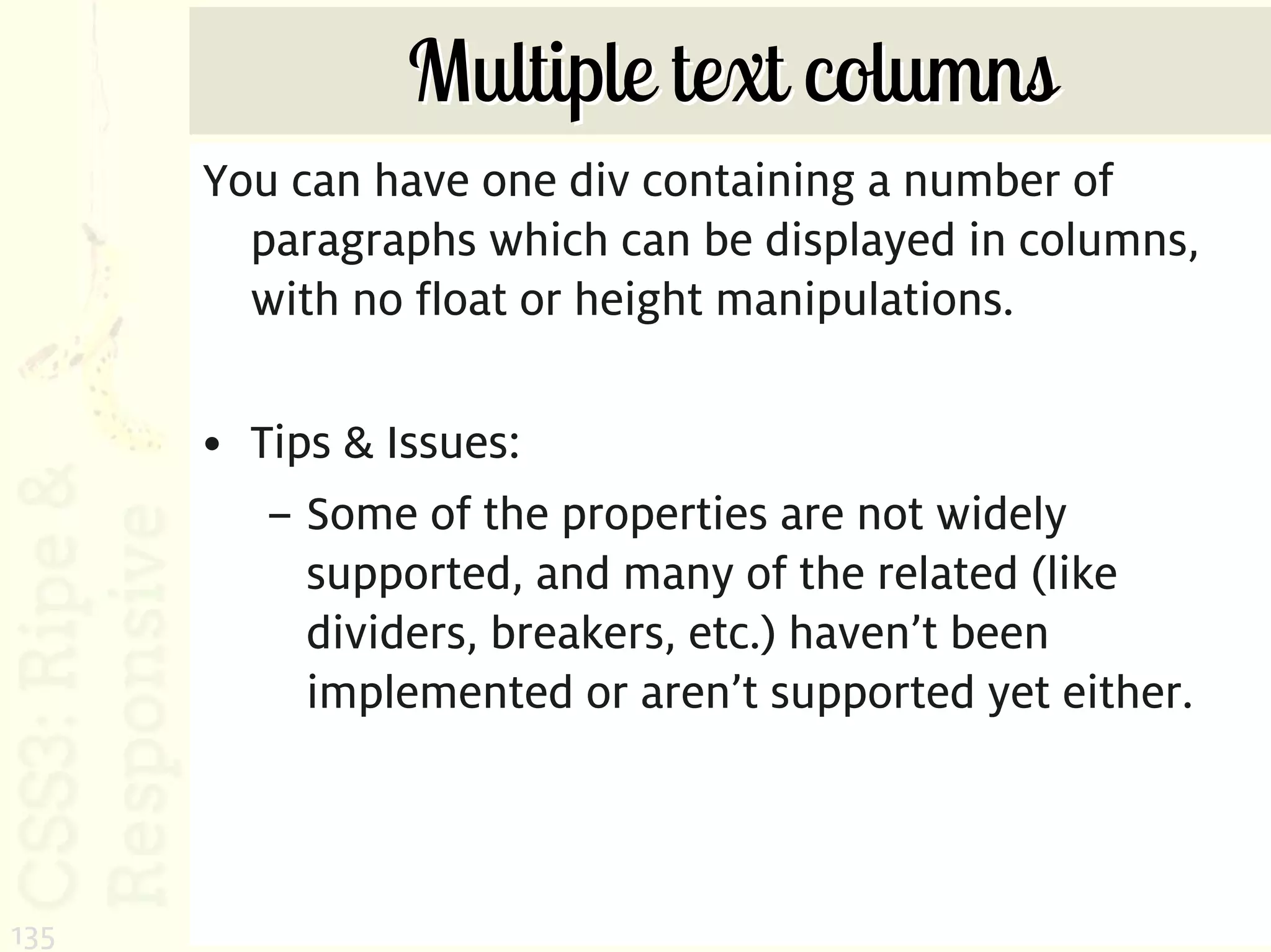 Multiple text columns
      You can have one div containing a number of
        paragraphs which can be displayed in columns,
        with no float or height manipulations.

      • Tips & Issues:
         – Some of the properties are not widely
           supported, and many of the related (like
           dividers, breakers, etc.) haven’t been
           implemented or aren’t supported yet either.



135
 