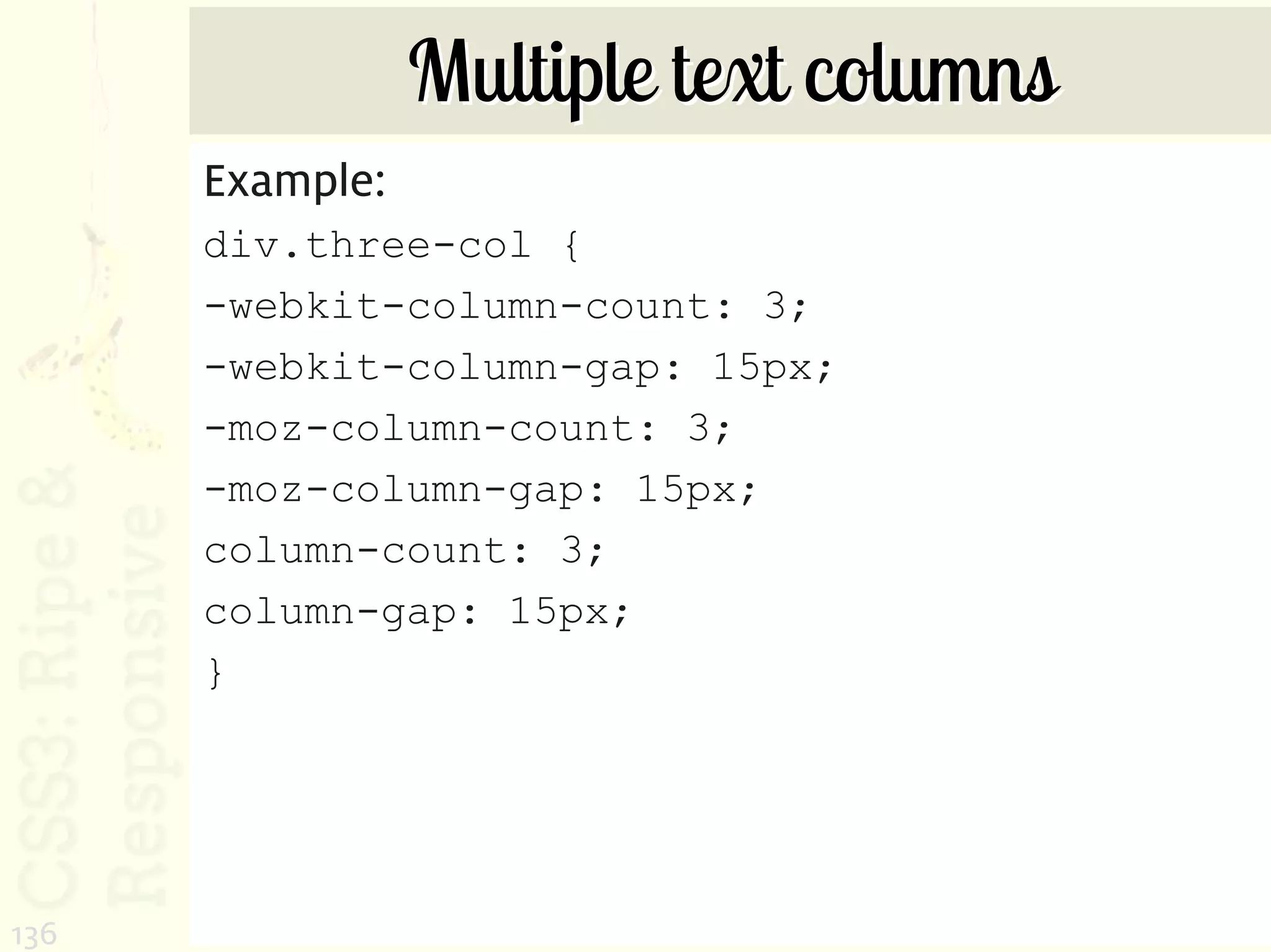 Multiple text columns
      Example:
      div.three-col {
      -webkit-column-count: 3;
      -webkit-column-gap: 15px;
      -moz-column-count: 3;
      -moz-column-gap: 15px;
      column-count: 3;
      column-gap: 15px;
      }




136
 