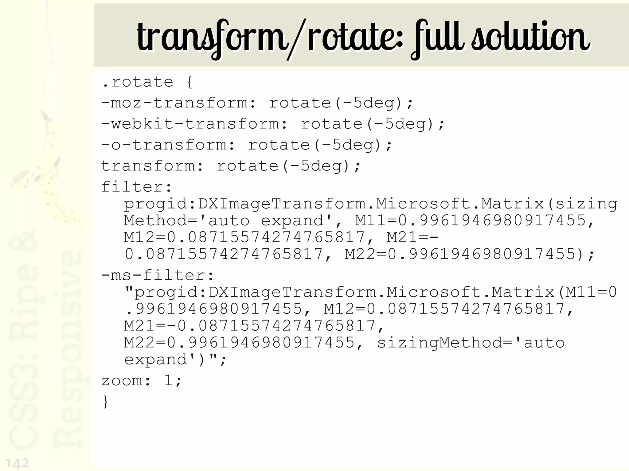 transform/rotate: full solution
      .rotate {
      -moz-transform: rotate(-5deg);
      -webkit-transform: rotate(-5deg);
      -o-transform: rotate(-5deg);
      transform: rotate(-5deg);
      filter:
        progid:DXImageTransform.Microsoft.Matrix(sizing
        Method='auto expand', M11=0.9961946980917455,
        M12=0.08715574274765817, M21=-
        0.08715574274765817, M22=0.9961946980917455);
      -ms-filter:
        "progid:DXImageTransform.Microsoft.Matrix(M11=0
        .9961946980917455, M12=0.08715574274765817,
        M21=-0.08715574274765817,
        M22=0.9961946980917455, sizingMethod='auto
        expand')";
      zoom: 1;
      }


142
 