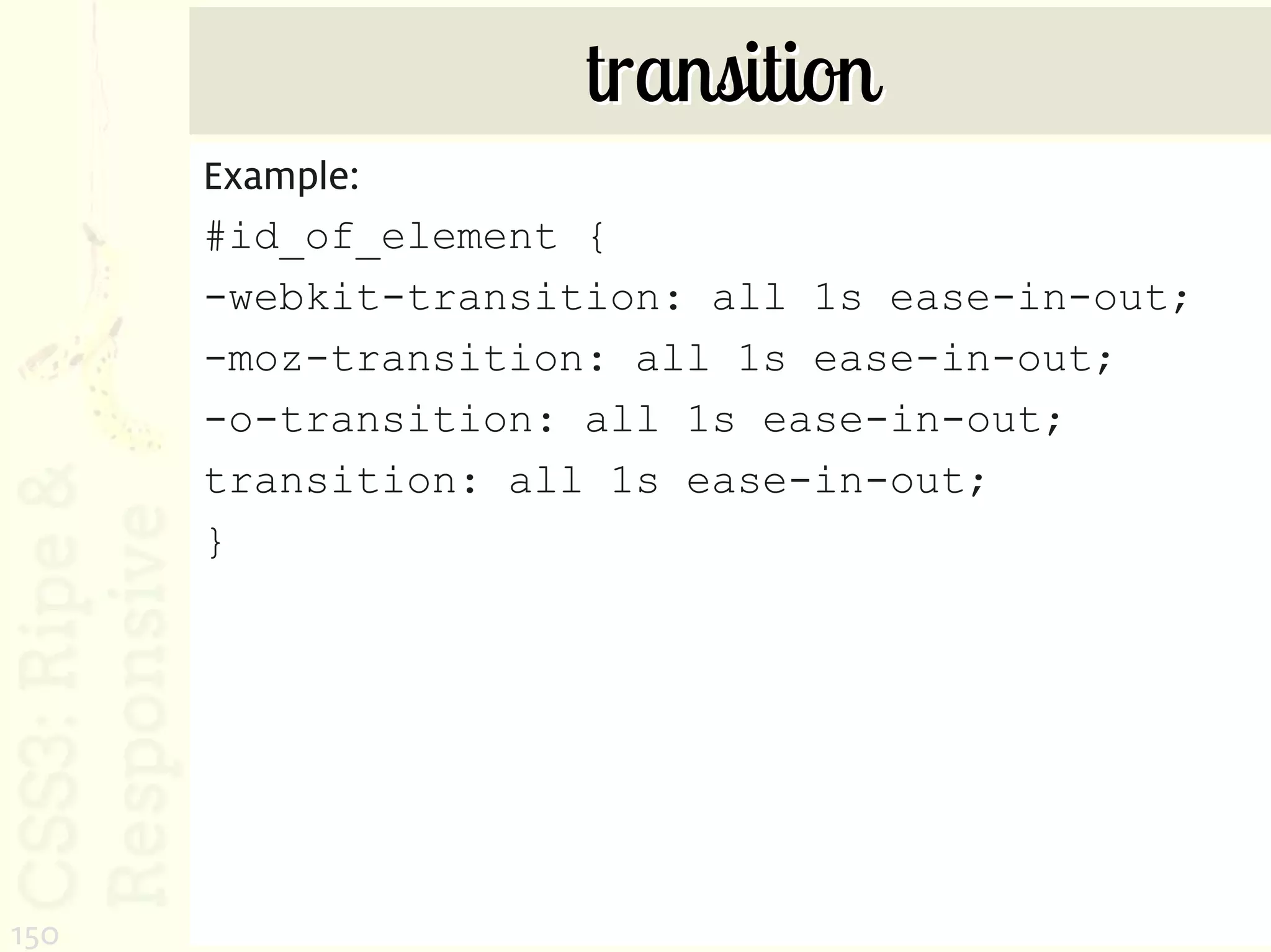 transition
      Example:
      #id_of_element {
      -webkit-transition: all 1s ease-in-out;
      -moz-transition: all 1s ease-in-out;
      -o-transition: all 1s ease-in-out;
      transition: all 1s ease-in-out;
      }




150
 