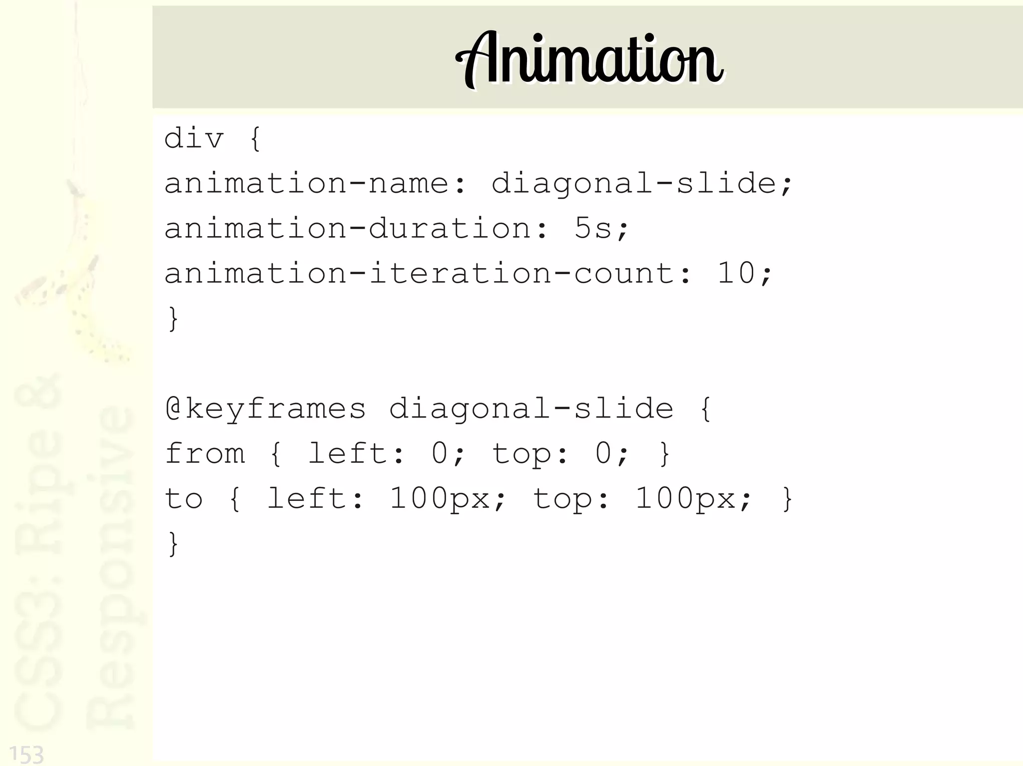 Animation
      div {
      animation-name: diagonal-slide;
      animation-duration: 5s;
      animation-iteration-count: 10;
      }

      @keyframes diagonal-slide {
      from { left: 0; top: 0; }
      to { left: 100px; top: 100px; }
      }




153
 