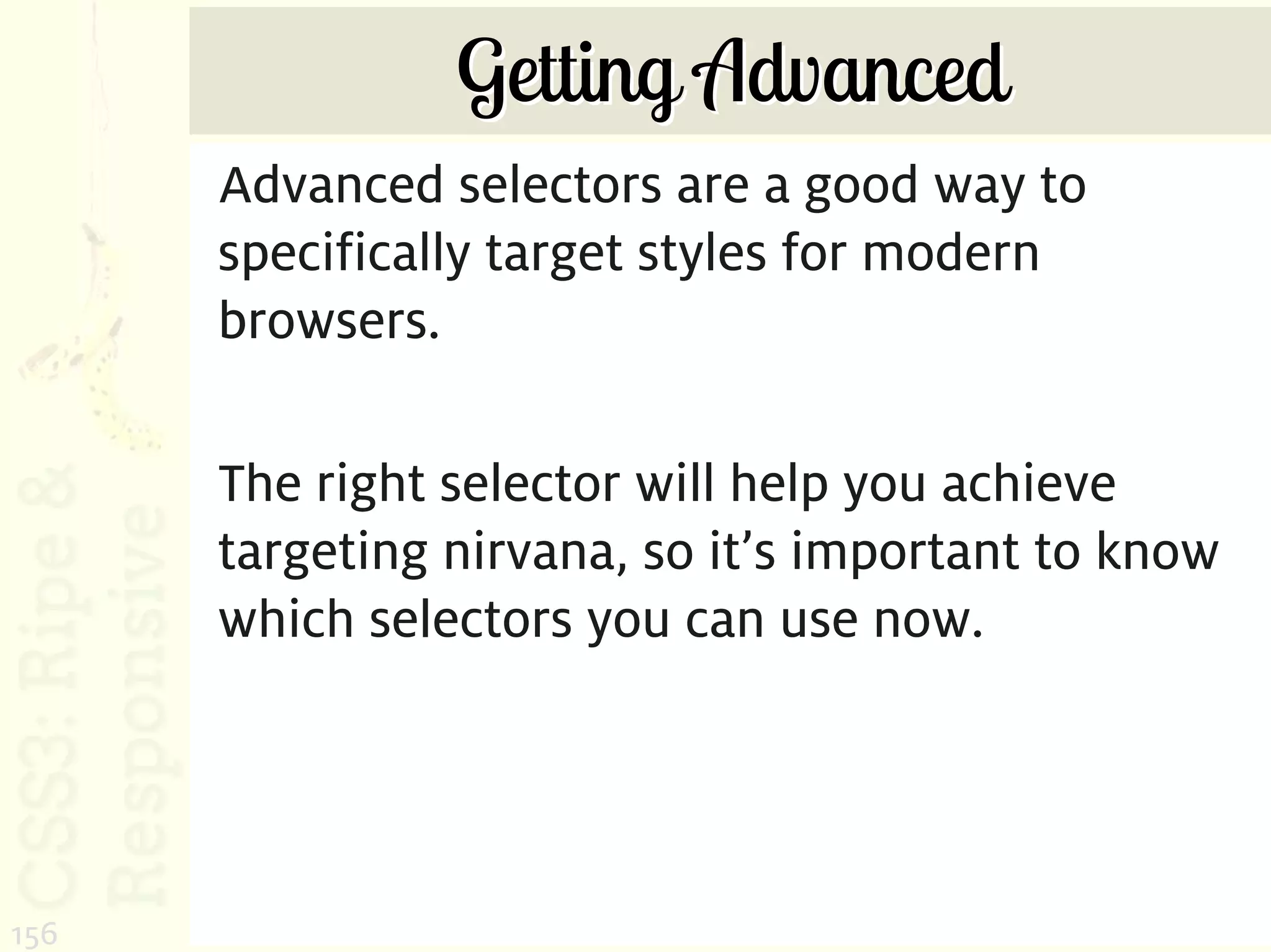 Getting Advanced
      Advanced selectors are a good way to
      specifically target styles for modern
      browsers.

      The right selector will help you achieve
      targeting nirvana, so it’s important to know
      which selectors you can use now.




156
 
