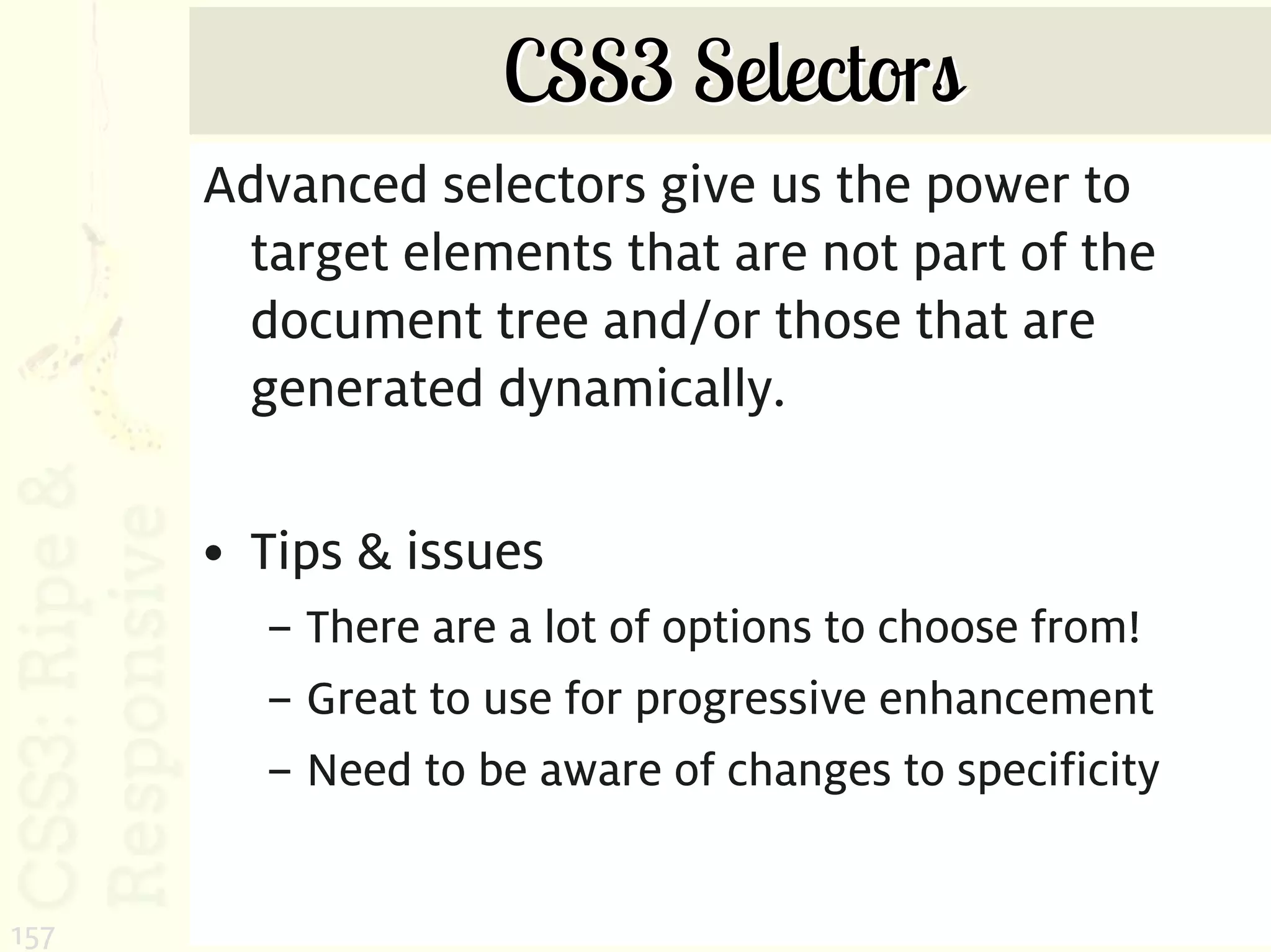 CSS3 Selectors
      Advanced selectors give us the power to
       target elements that are not part of the
       document tree and/or those that are
       generated dynamically.

      • Tips & issues
        – There are a lot of options to choose from!
        – Great to use for progressive enhancement
        – Need to be aware of changes to specificity


157
 