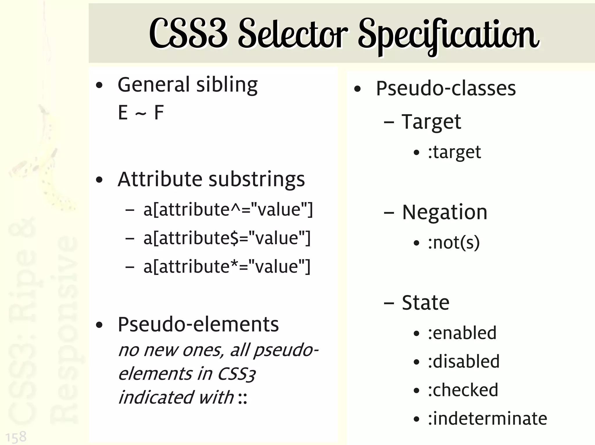 CSS3 Selector Specification
      • General sibling            • Pseudo-classes
        E~F                           – Target
                                        • :target
      • Attribute substrings
         – a[attribute^="value"]     – Negation
         – a[attribute$="value"]        • :not(s)
         – a[attribute*="value"]
                                     – State
      • Pseudo-elements                 •   :enabled
        no new ones, all pseudo-
                                        •   :disabled
        elements in CSS3
        indicated with ::               •   :checked
                                        •   :indeterminate
158
 