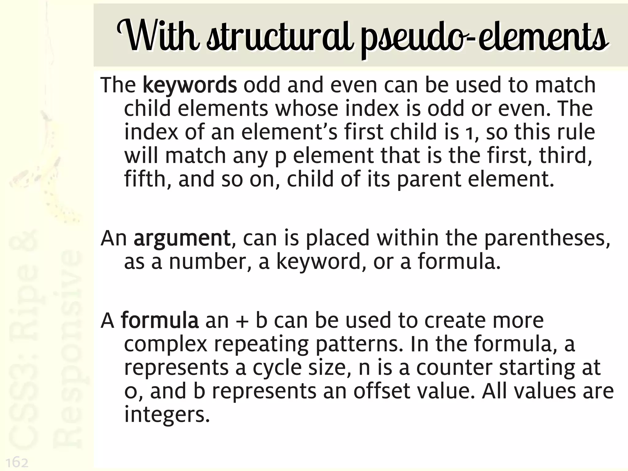 With structural pseudo-elements
      The keywords odd and even can be used to match
        child elements whose index is odd or even. The
        index of an element’s first child is 1, so this rule
        will match any p element that is the first, third,
        fifth, and so on, child of its parent element.

      An argument, can is placed within the parentheses,
        as a number, a keyword, or a formula.

      A formula an + b can be used to create more
        complex repeating patterns. In the formula, a
        represents a cycle size, n is a counter starting at
        0, and b represents an offset value. All values are
        integers.
162
 