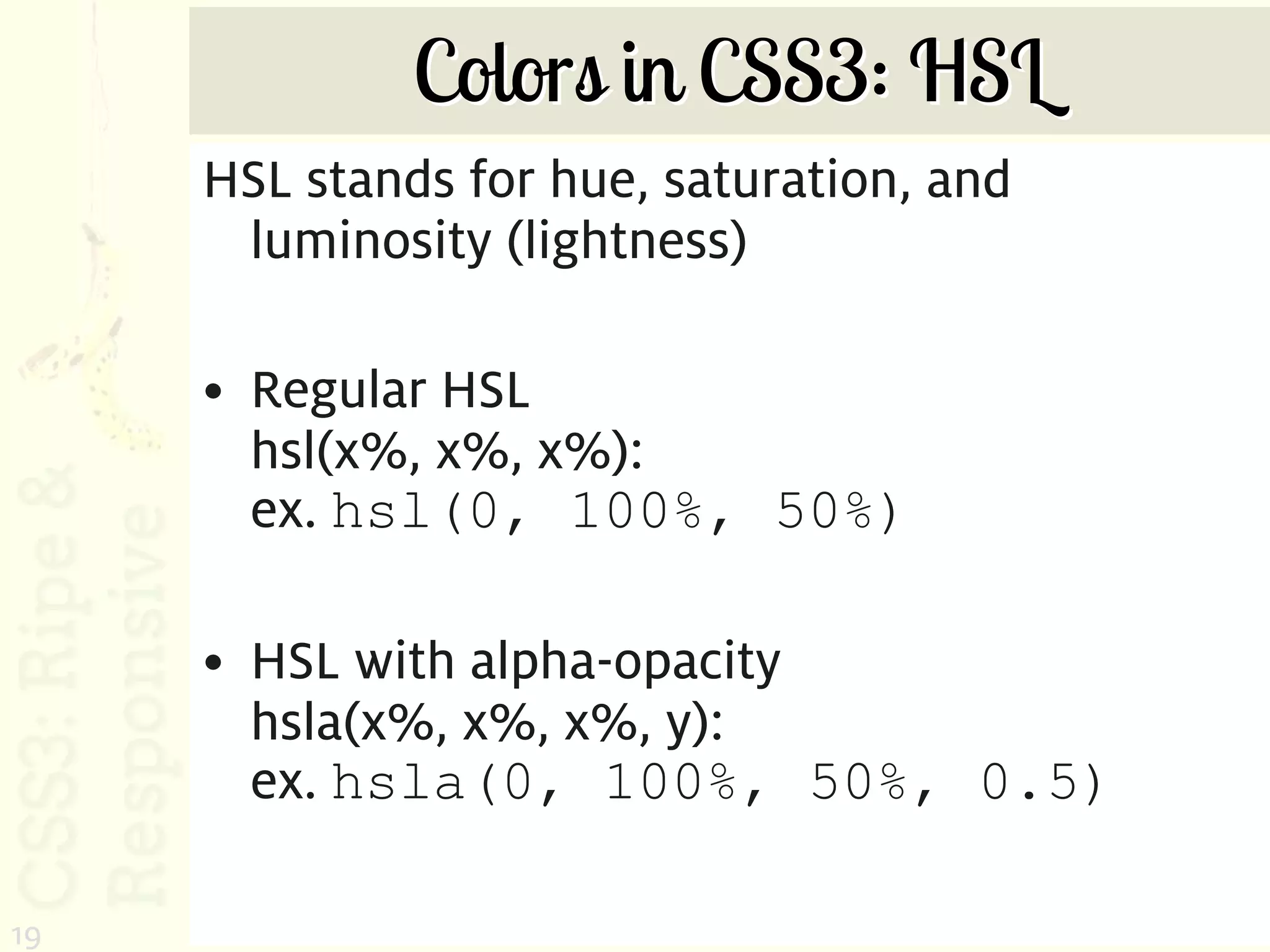 Colors in CSS3: HSL
     HSL stands for hue, saturation, and
      luminosity (lightness)

     • Regular HSL
       hsl(x%, x%, x%):
       ex. hsl(0, 100%, 50%)

     • HSL with alpha-opacity
       hsla(x%, x%, x%, y):
       ex. hsla(0, 100%, 50%, 0.5)

19
 