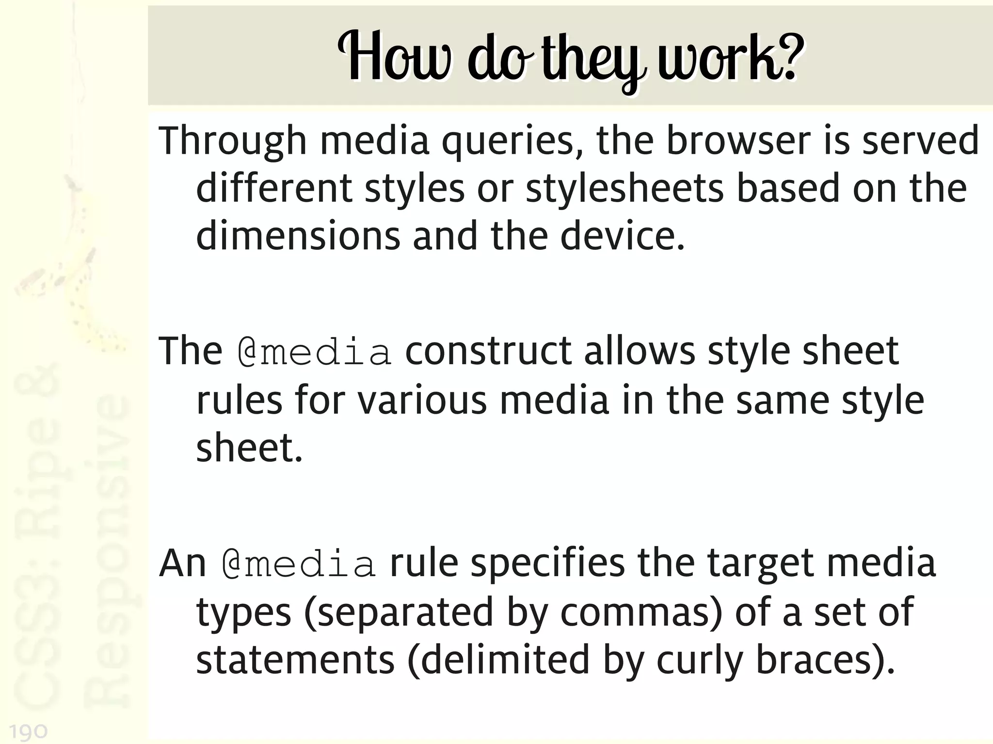 How do they work?
      Through media queries, the browser is served
        different styles or stylesheets based on the
        dimensions and the device.

      The @media construct allows style sheet
        rules for various media in the same style
        sheet.

      An @media rule specifies the target media
       types (separated by commas) of a set of
       statements (delimited by curly braces).
190
 