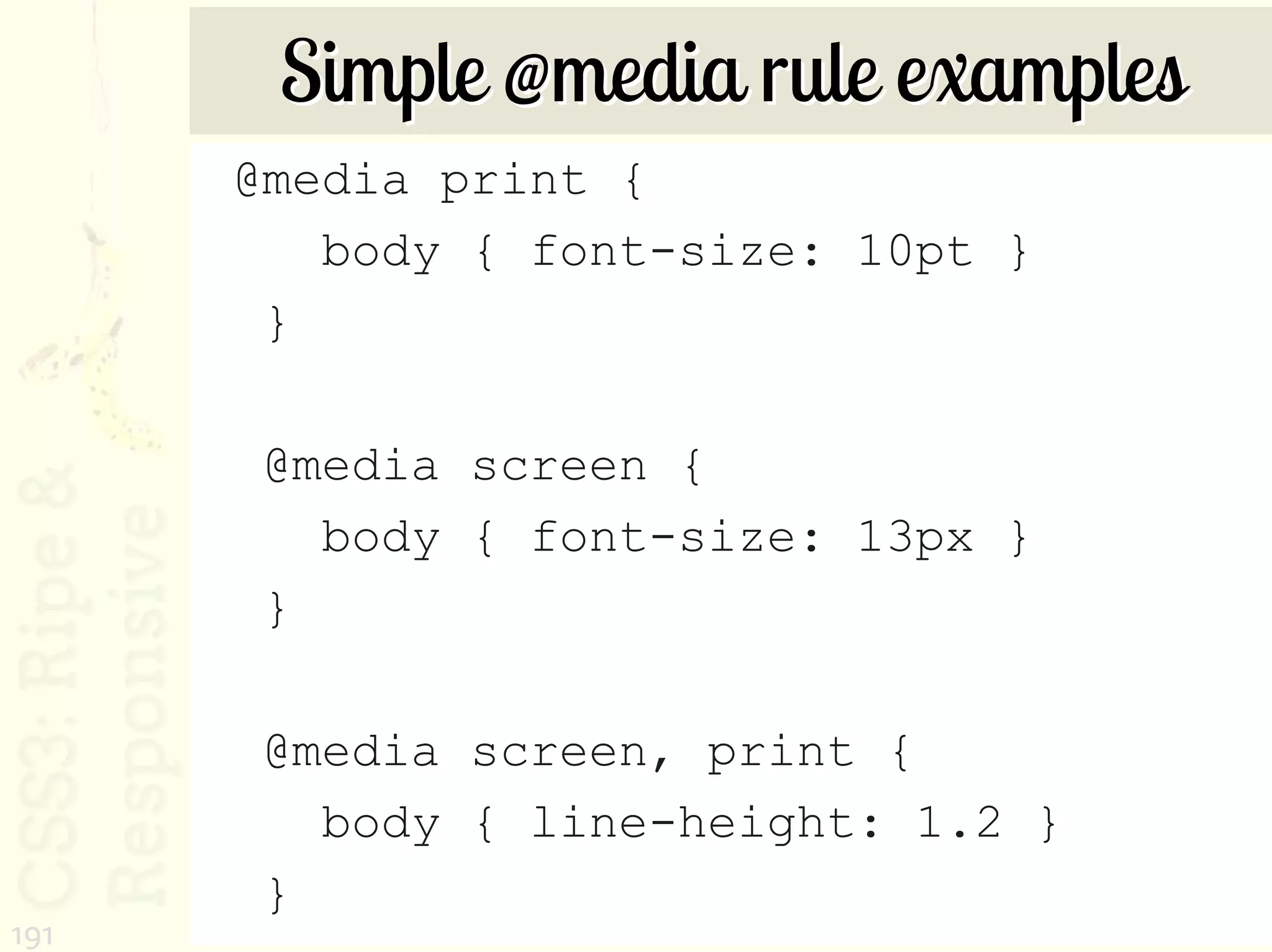 Simple @media rule examples
      @media print {
         body { font-size: 10pt }
       }

       @media screen {
         body { font-size: 13px }
       }

       @media screen, print {
         body { line-height: 1.2 }
       }
191
 