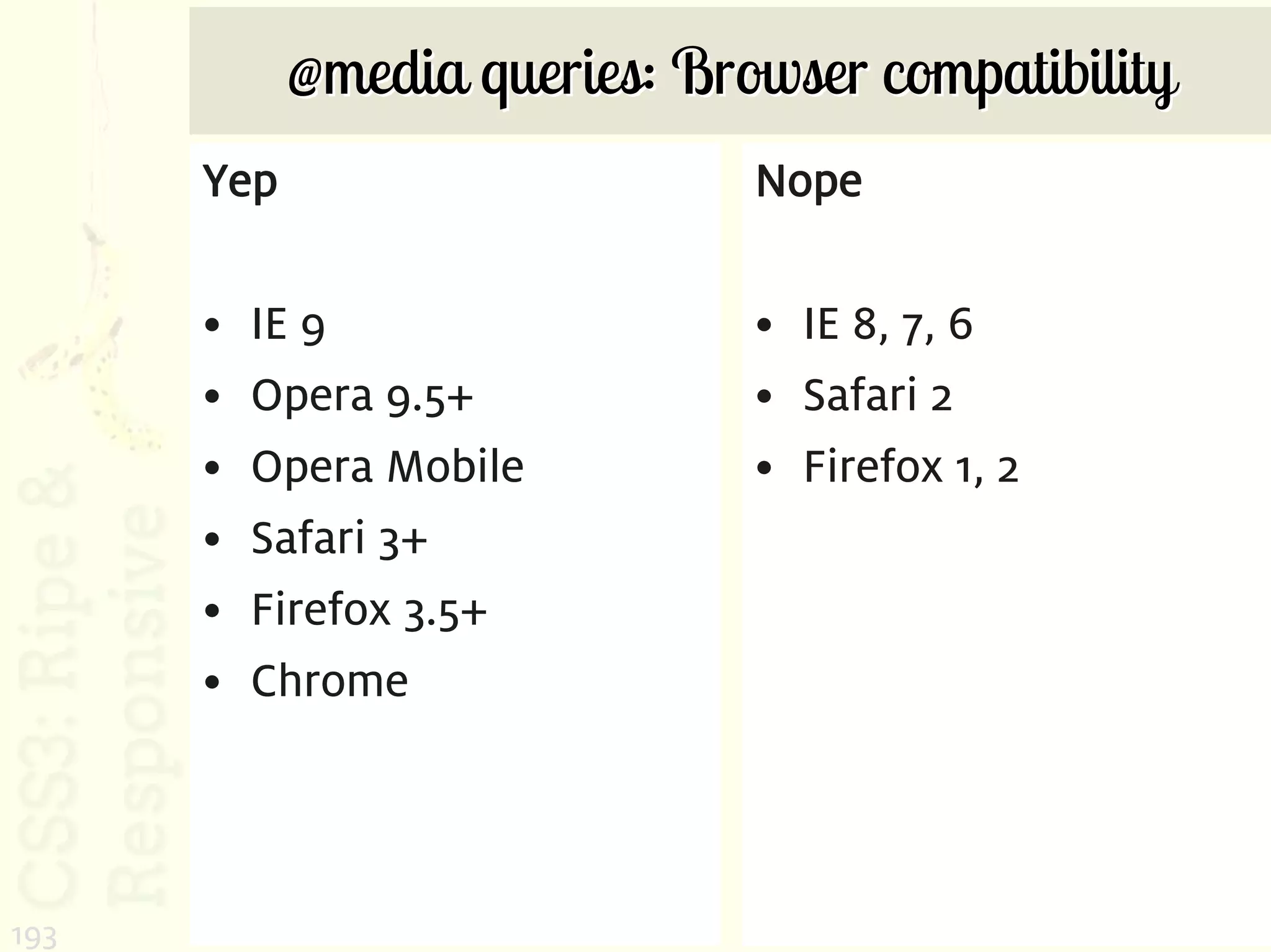 @media queries: Browser compatibility
      Yep                      Nope

      •   IE 9                 • IE 8, 7, 6
      •   Opera 9.5+           • Safari 2
      •   Opera Mobile         • Firefox 1, 2
      •   Safari 3+
      •   Firefox 3.5+
      •   Chrome




193
 