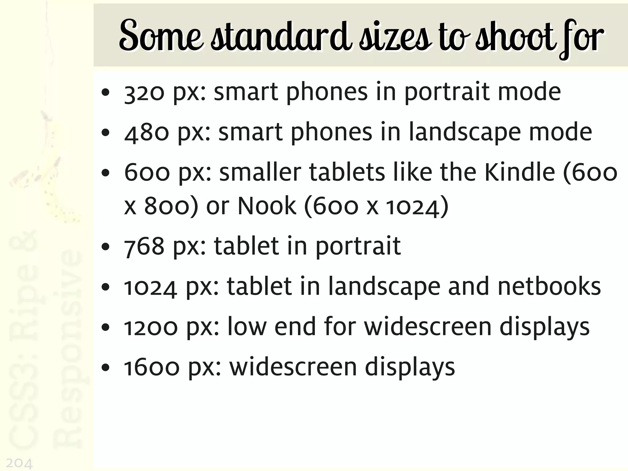 Some standard sizes to shoot for
      • 320 px: smart phones in portrait mode
      • 480 px: smart phones in landscape mode
      • 600 px: smaller tablets like the Kindle (600
        x 800) or Nook (600 x 1024)
      • 768 px: tablet in portrait
      • 1024 px: tablet in landscape and netbooks
      • 1200 px: low end for widescreen displays
      • 1600 px: widescreen displays


204
 