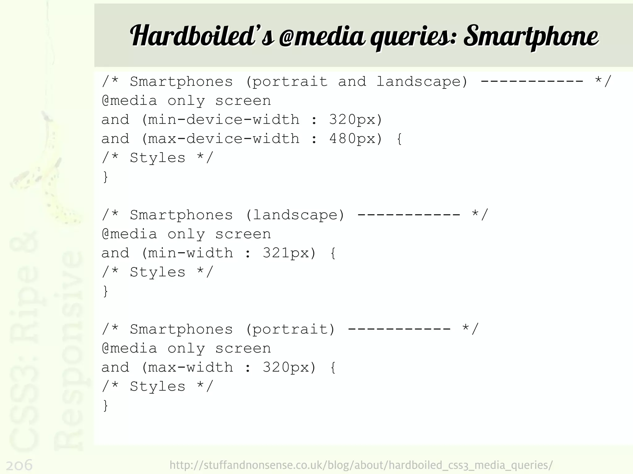 Hardboiled’s @media queries: Smartphone
      /* Smartphones (portrait and landscape) ----------- */
      @media only screen
      and (min-device-width : 320px)
      and (max-device-width : 480px) {
      /* Styles */
      }

      /* Smartphones (landscape) ----------- */
      @media only screen
      and (min-width : 321px) {
      /* Styles */
      }

      /* Smartphones (portrait) ----------- */
      @media only screen
      and (max-width : 320px) {
      /* Styles */
      }


206          http://stuffandnonsense.co.uk/blog/about/hardboiled_css3_media_queries/
 