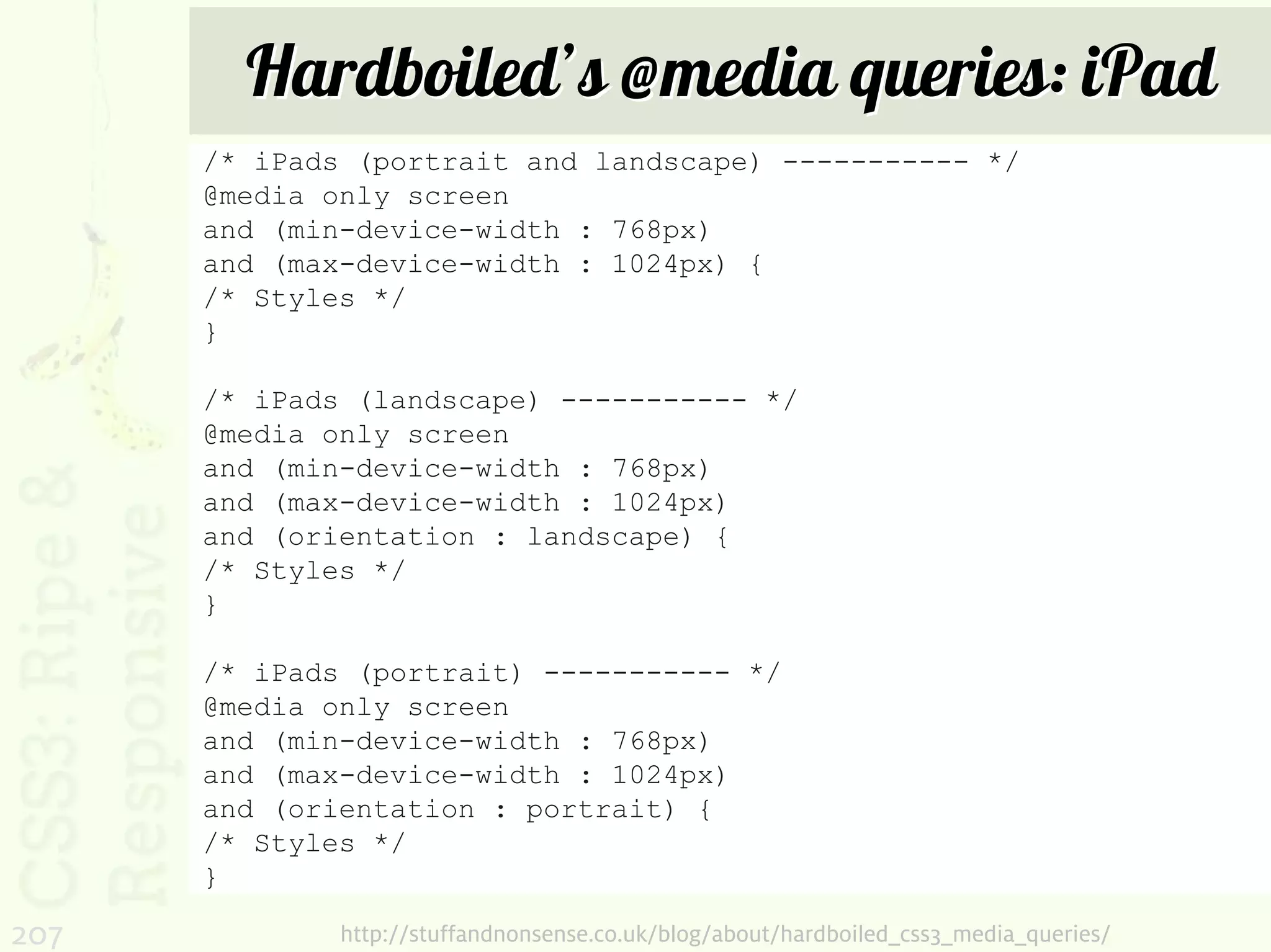 Hardboiled’s @media queries: iPad
      /* iPads (portrait and landscape) ----------- */
      @media only screen
      and (min-device-width : 768px)
      and (max-device-width : 1024px) {
      /* Styles */
      }

      /* iPads (landscape) ----------- */
      @media only screen
      and (min-device-width : 768px)
      and (max-device-width : 1024px)
      and (orientation : landscape) {
      /* Styles */
      }

      /* iPads (portrait) ----------- */
      @media only screen
      and (min-device-width : 768px)
      and (max-device-width : 1024px)
      and (orientation : portrait) {
      /* Styles */
      }

207           http://stuffandnonsense.co.uk/blog/about/hardboiled_css3_media_queries/
 