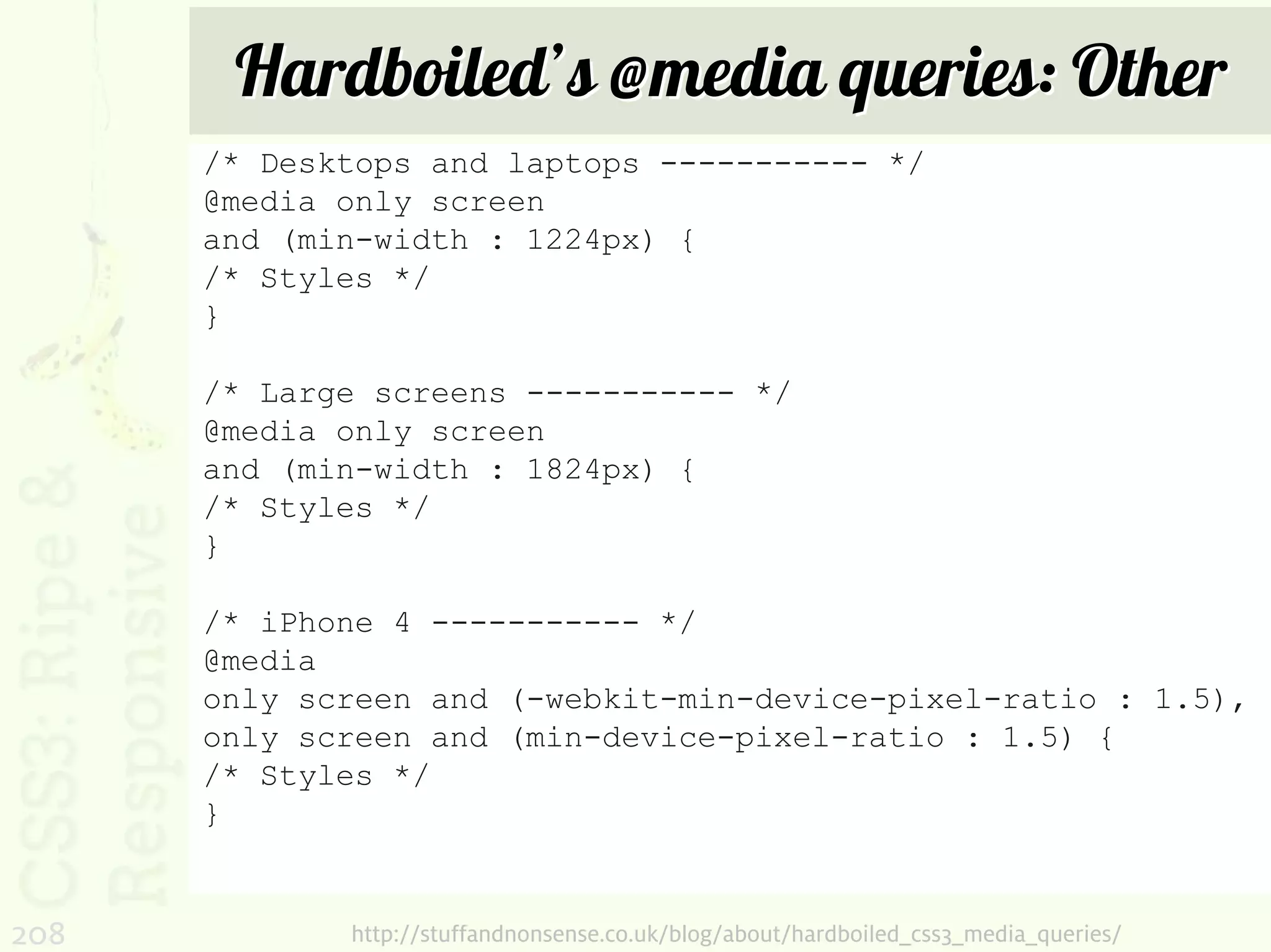 Hardboiled’s @media queries: Other
      /* Desktops and laptops ----------- */
      @media only screen
      and (min-width : 1224px) {
      /* Styles */
      }

      /* Large screens ----------- */
      @media only screen
      and (min-width : 1824px) {
      /* Styles */
      }

      /* iPhone 4 ----------- */
      @media
      only screen and (-webkit-min-device-pixel-ratio : 1.5),
      only screen and (min-device-pixel-ratio : 1.5) {
      /* Styles */
      }


208          http://stuffandnonsense.co.uk/blog/about/hardboiled_css3_media_queries/
 