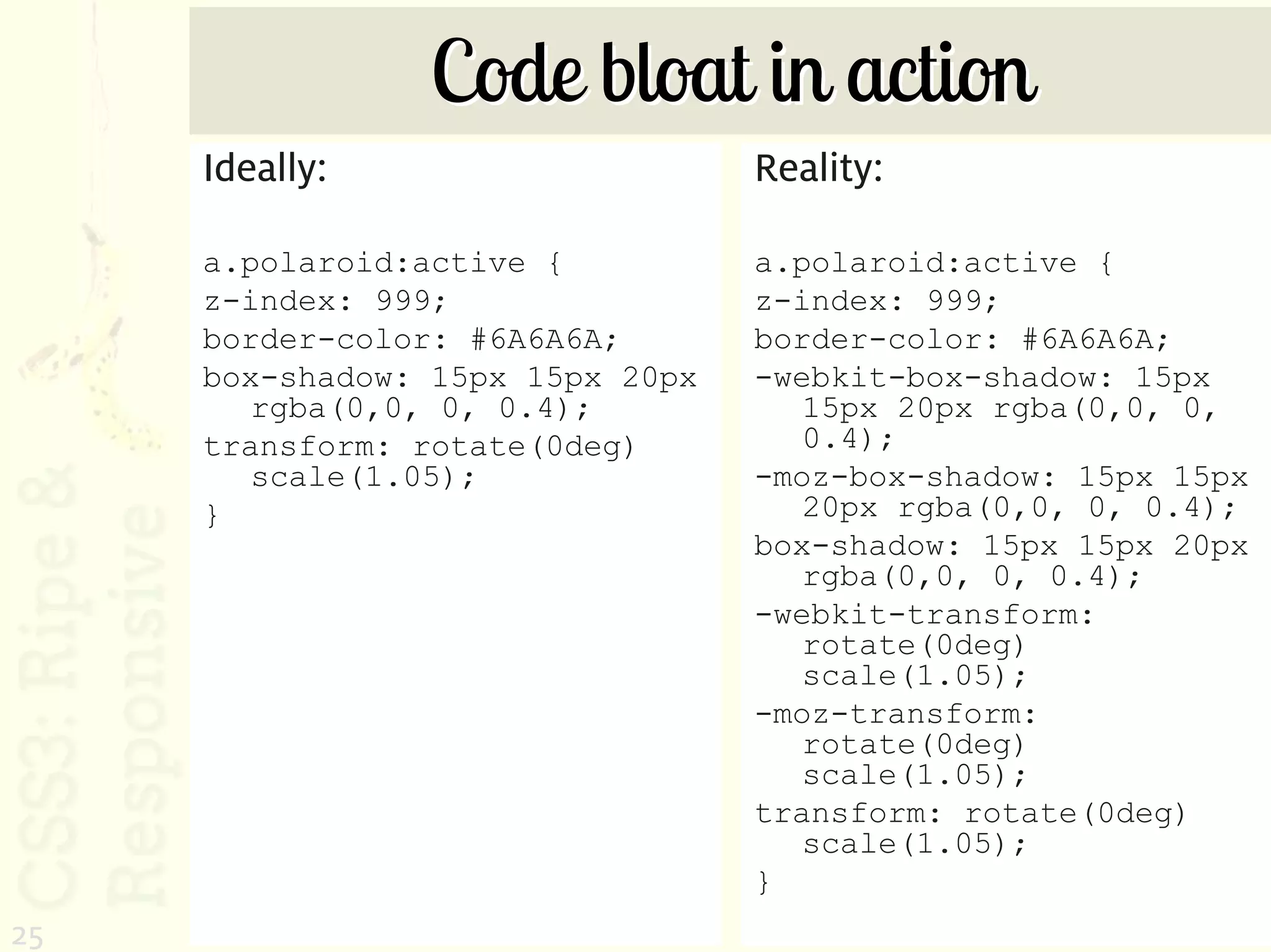 Code bloat in action
     Ideally:                     Reality:

     a.polaroid:active {          a.polaroid:active {
     z-index: 999;                z-index: 999;
     border-color: #6A6A6A;       border-color: #6A6A6A;
     box-shadow: 15px 15px 20px   -webkit-box-shadow: 15px
        rgba(0,0, 0, 0.4);           15px 20px rgba(0,0, 0,
     transform: rotate(0deg)         0.4);
        scale(1.05);              -moz-box-shadow: 15px 15px
     }                               20px rgba(0,0, 0, 0.4);
                                  box-shadow: 15px 15px 20px
                                     rgba(0,0, 0, 0.4);
                                  -webkit-transform:
                                     rotate(0deg)
                                     scale(1.05);
                                  -moz-transform:
                                     rotate(0deg)
                                     scale(1.05);
                                  transform: rotate(0deg)
                                     scale(1.05);
                                  }
25
 