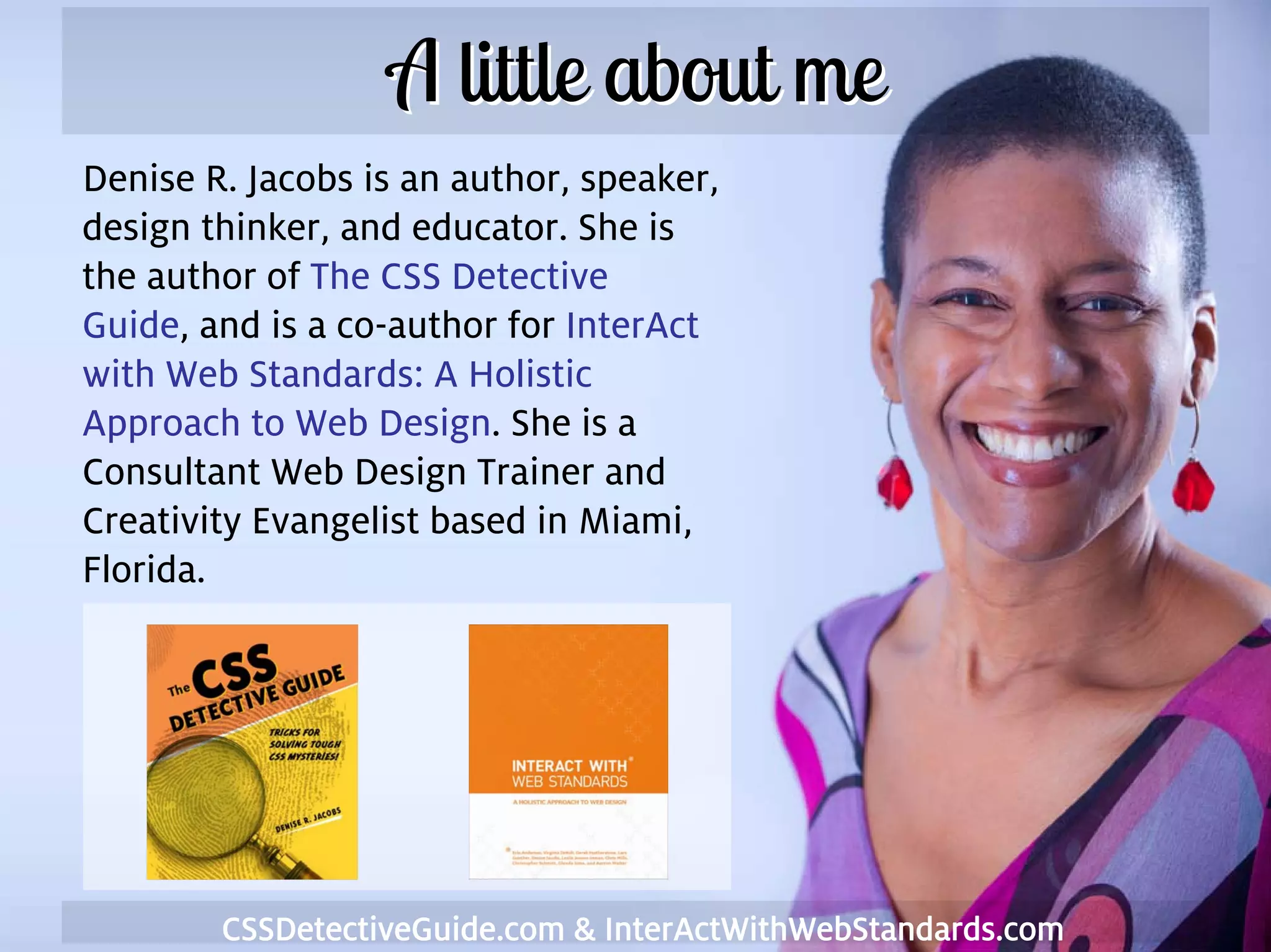 A little about me
    Denise R. Jacobs is an author, speaker,
    design thinker, and educator. She is
    the author of The CSS Detective
    Guide, and is a co-author for InterAct
    with Web Standards: A Holistic
    Approach to Web Design. She is a
    Consultant Web Design Trainer and
    Creativity Evangelist based in Miami,
    Florida.




3           CSSDetectiveGuide.com & InterActWithWebStandards.com
 