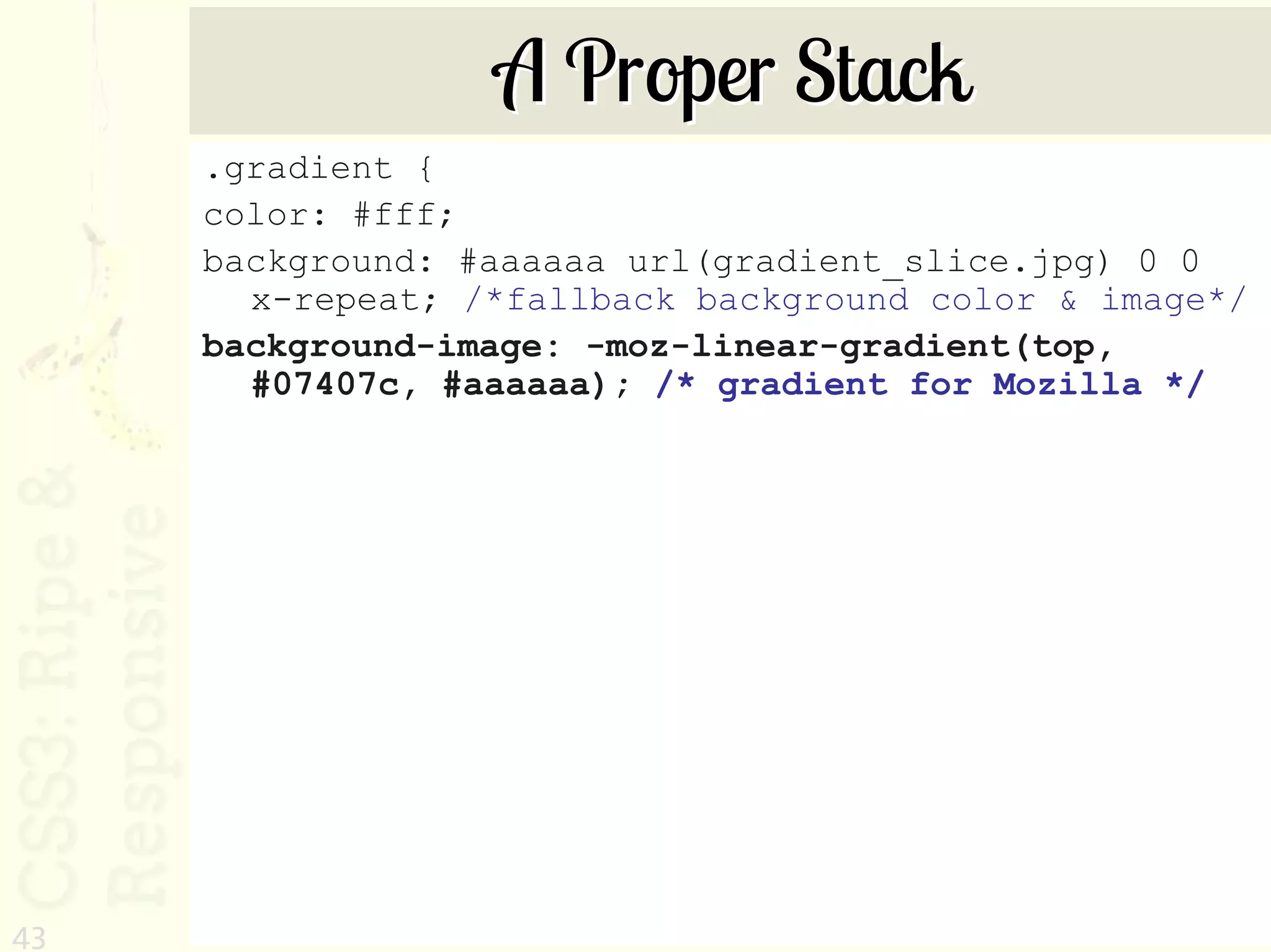 A Proper Stack
     .gradient {
     color: #fff;
     background: #aaaaaa url(gradient_slice.jpg) 0 0
       x-repeat; /*fallback background color & image*/
     background-image: -moz-linear-gradient(top,
       #07407c, #aaaaaa); /* gradient for Mozilla */




43
 