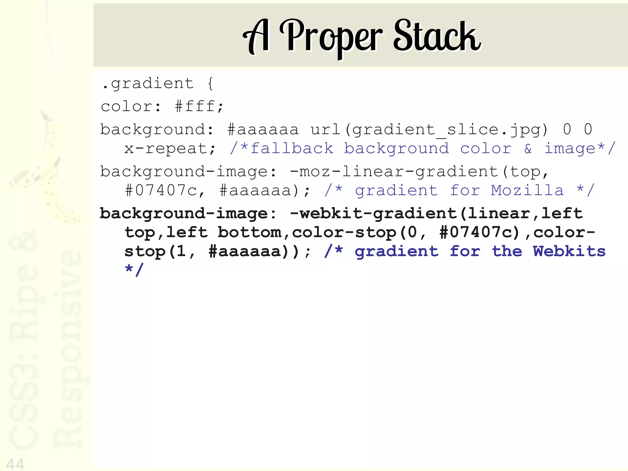 A Proper Stack
     .gradient {
     color: #fff;
     background: #aaaaaa url(gradient_slice.jpg) 0 0
       x-repeat; /*fallback background color & image*/
     background-image: -moz-linear-gradient(top,
       #07407c, #aaaaaa); /* gradient for Mozilla */
     background-image: -webkit-gradient(linear,left
       top,left bottom,color-stop(0, #07407c),color-
       stop(1, #aaaaaa)); /* gradient for the Webkits
       */




44
 
