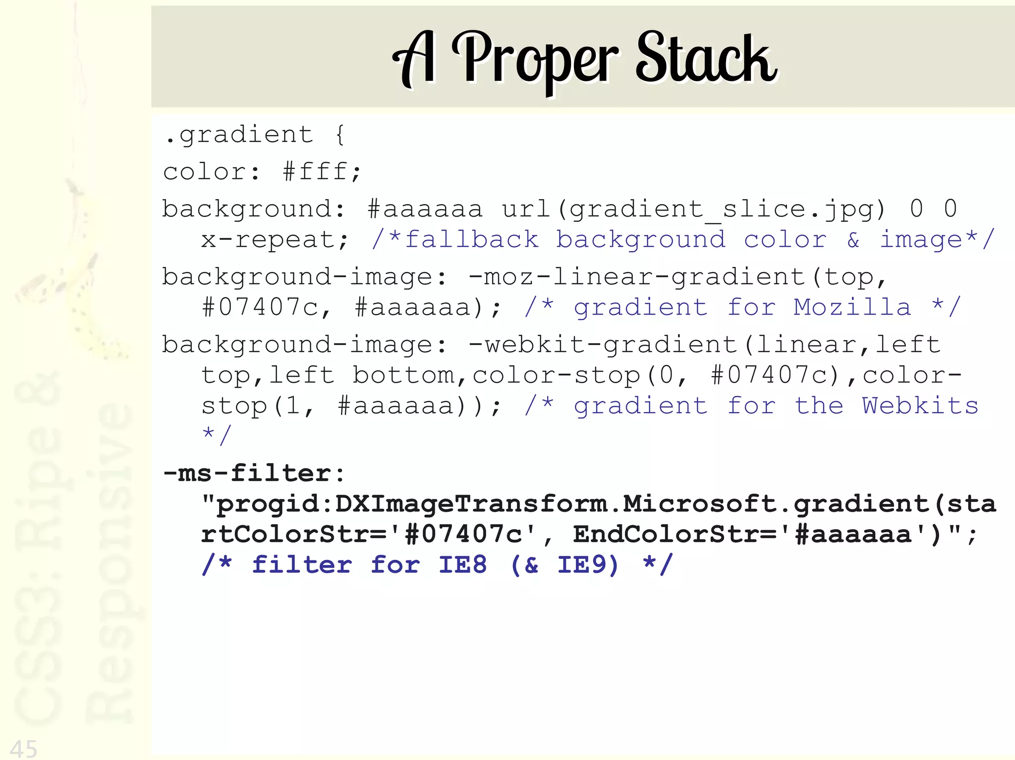 A Proper Stack
     .gradient {
     color: #fff;
     background: #aaaaaa url(gradient_slice.jpg) 0 0
       x-repeat; /*fallback background color & image*/
     background-image: -moz-linear-gradient(top,
       #07407c, #aaaaaa); /* gradient for Mozilla */
     background-image: -webkit-gradient(linear,left
       top,left bottom,color-stop(0, #07407c),color-
       stop(1, #aaaaaa)); /* gradient for the Webkits
       */
     -ms-filter:
       "progid:DXImageTransform.Microsoft.gradient(sta
       rtColorStr='#07407c', EndColorStr='#aaaaaa')";
       /* filter for IE8 (& IE9) */




45
 