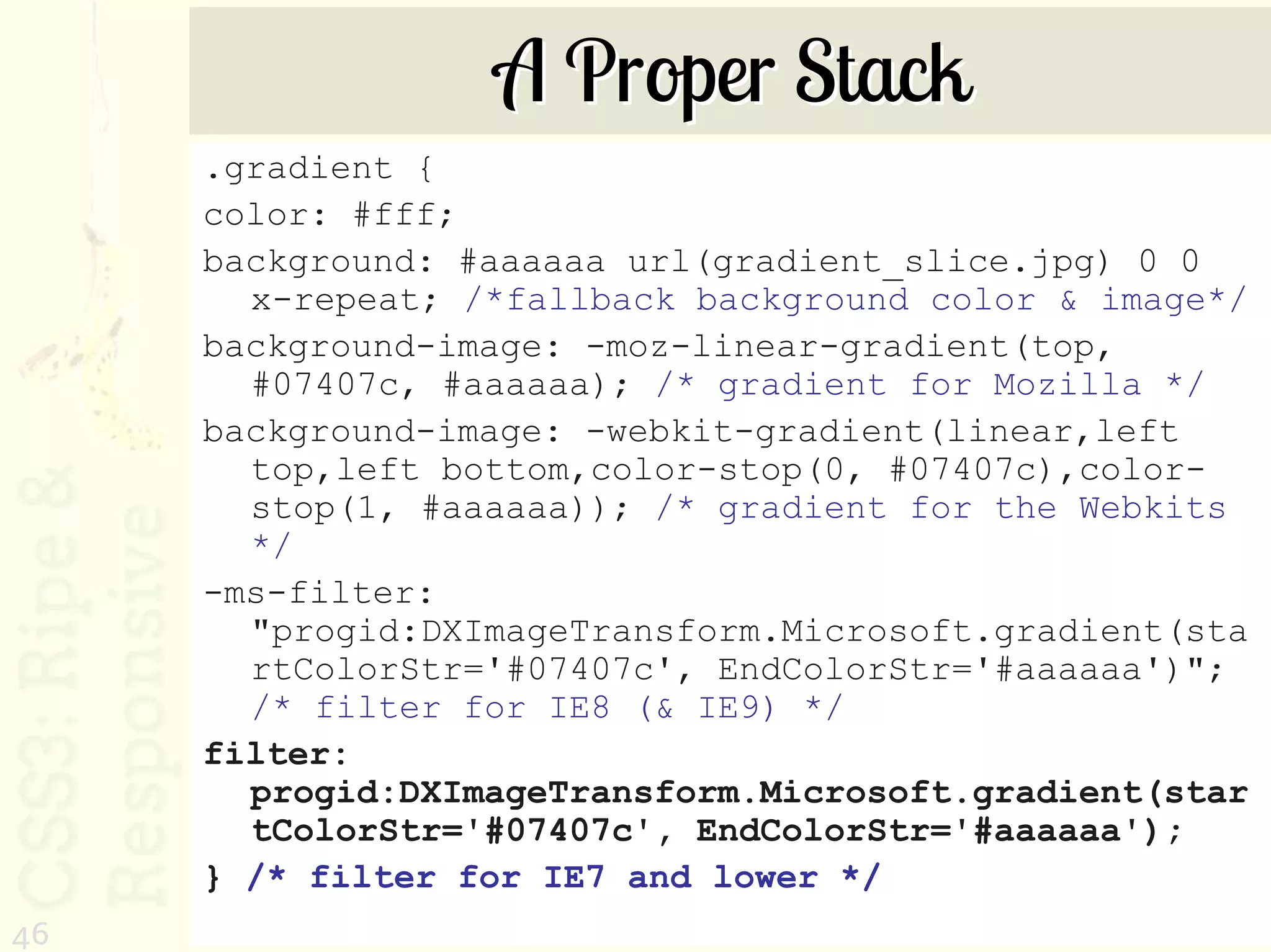 A Proper Stack
     .gradient {
     color: #fff;
     background: #aaaaaa url(gradient_slice.jpg) 0 0
       x-repeat; /*fallback background color & image*/
     background-image: -moz-linear-gradient(top,
       #07407c, #aaaaaa); /* gradient for Mozilla */
     background-image: -webkit-gradient(linear,left
       top,left bottom,color-stop(0, #07407c),color-
       stop(1, #aaaaaa)); /* gradient for the Webkits
       */
     -ms-filter:
       "progid:DXImageTransform.Microsoft.gradient(sta
       rtColorStr='#07407c', EndColorStr='#aaaaaa')";
       /* filter for IE8 (& IE9) */
     filter:
       progid:DXImageTransform.Microsoft.gradient(star
       tColorStr='#07407c', EndColorStr='#aaaaaa');
     } /* filter for IE7 and lower */
46
 