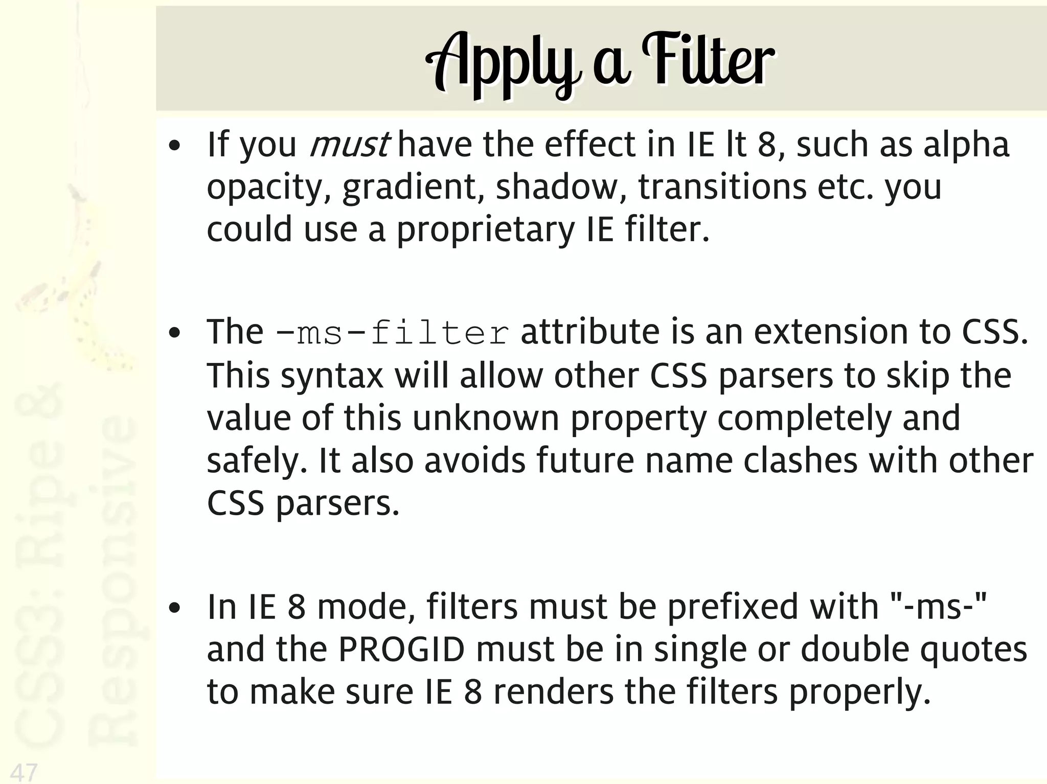Apply a Filter
     • If you must have the effect in IE lt 8, such as alpha
       opacity, gradient, shadow, transitions etc. you
       could use a proprietary IE filter.

     • The -ms-filter attribute is an extension to CSS.
       This syntax will allow other CSS parsers to skip the
       value of this unknown property completely and
       safely. It also avoids future name clashes with other
       CSS parsers.

     • In IE 8 mode, filters must be prefixed with "-ms-"
       and the PROGID must be in single or double quotes
       to make sure IE 8 renders the filters properly.
47
 