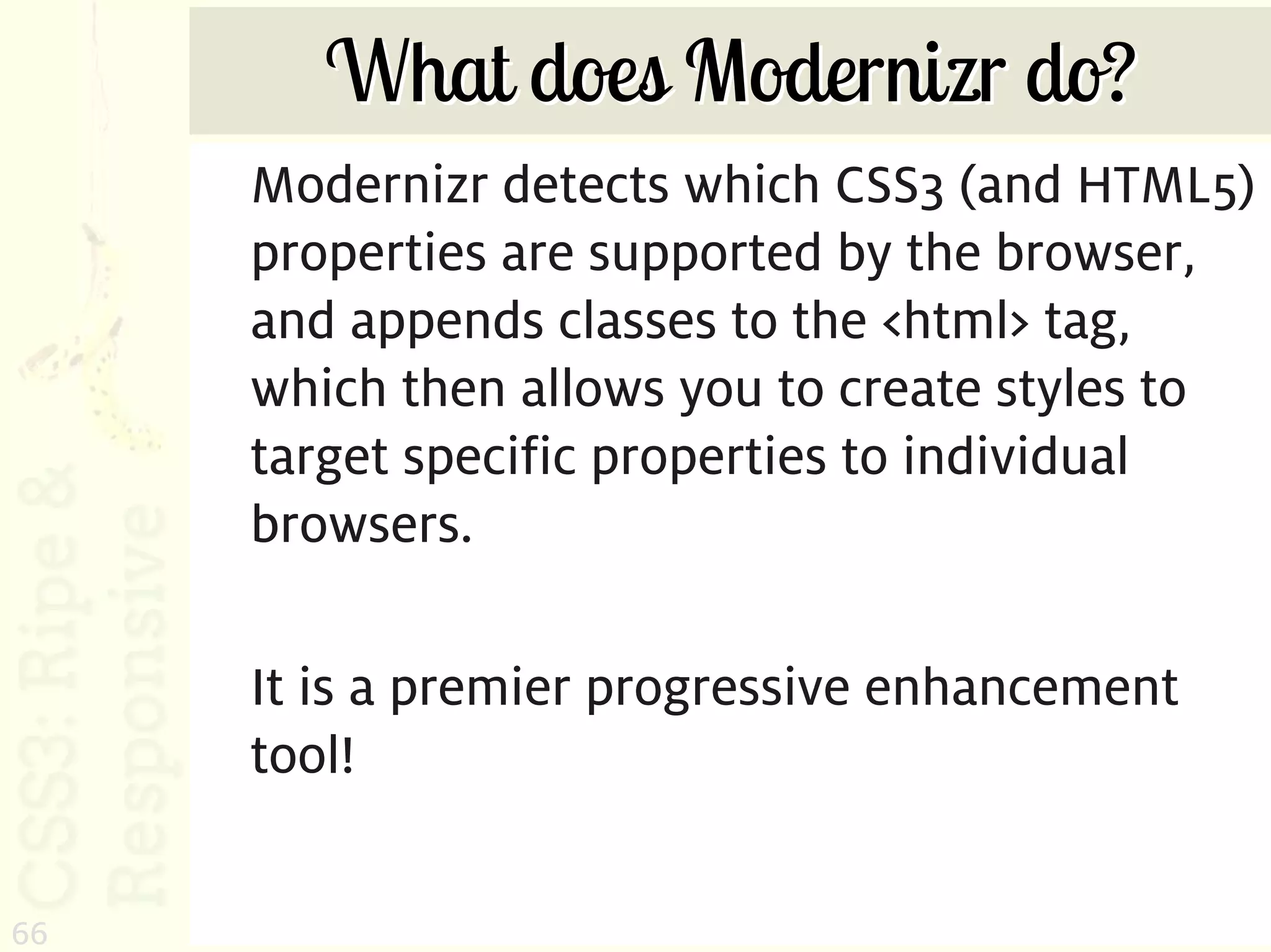 What does Modernizr do?
     Modernizr detects which CSS3 (and HTML5)
     properties are supported by the browser,
     and appends classes to the <html> tag,
     which then allows you to create styles to
     target specific properties to individual
     browsers.

     It is a premier progressive enhancement
     tool!


66
 