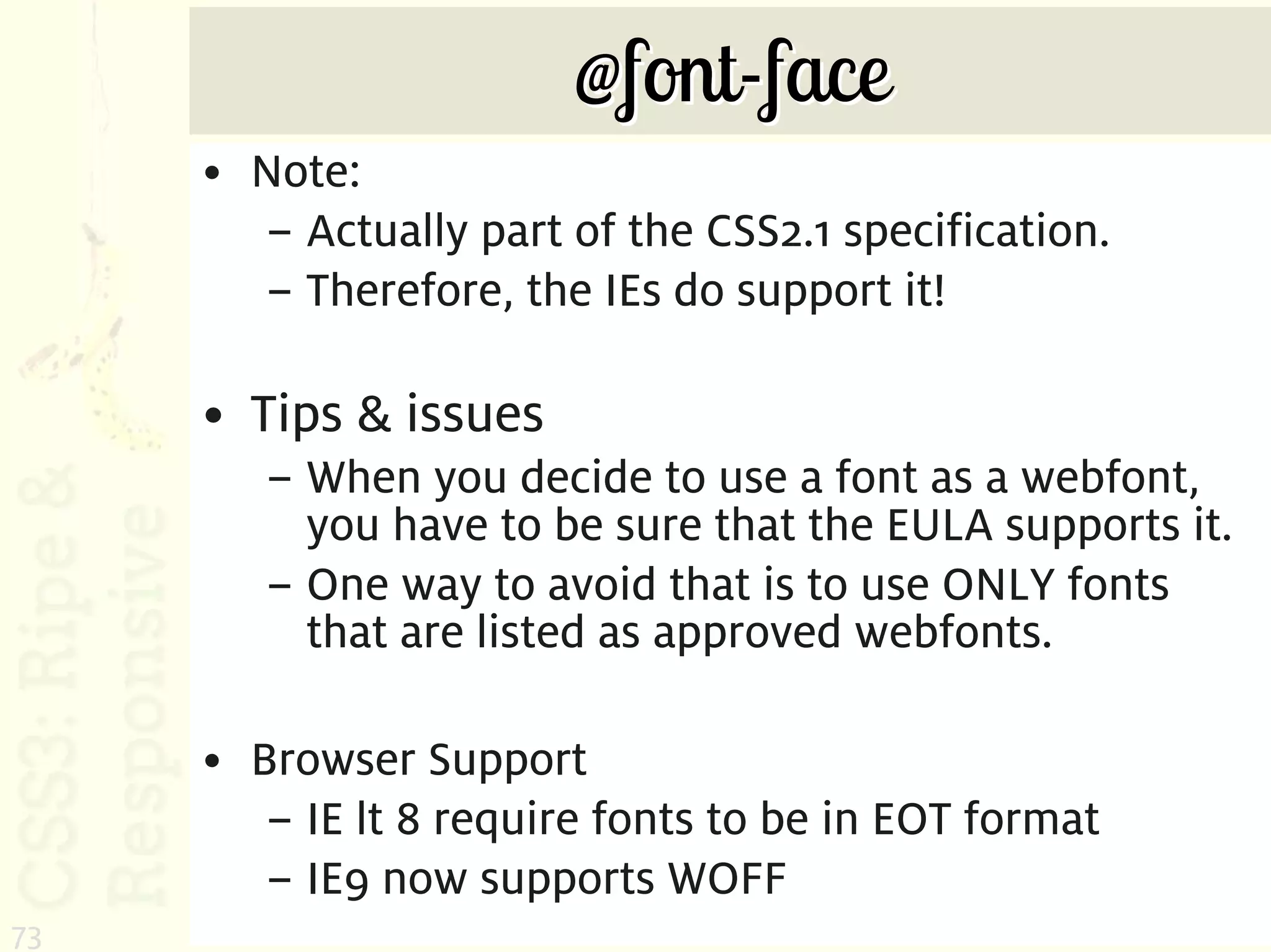 @font-face
     • Note:
       – Actually part of the CSS2.1 specification.
       – Therefore, the IEs do support it!

     • Tips & issues
        – When you decide to use a font as a webfont,
          you have to be sure that the EULA supports it.
        – One way to avoid that is to use ONLY fonts
          that are listed as approved webfonts.

     • Browser Support
        – IE lt 8 require fonts to be in EOT format
        – IE9 now supports WOFF
73
 