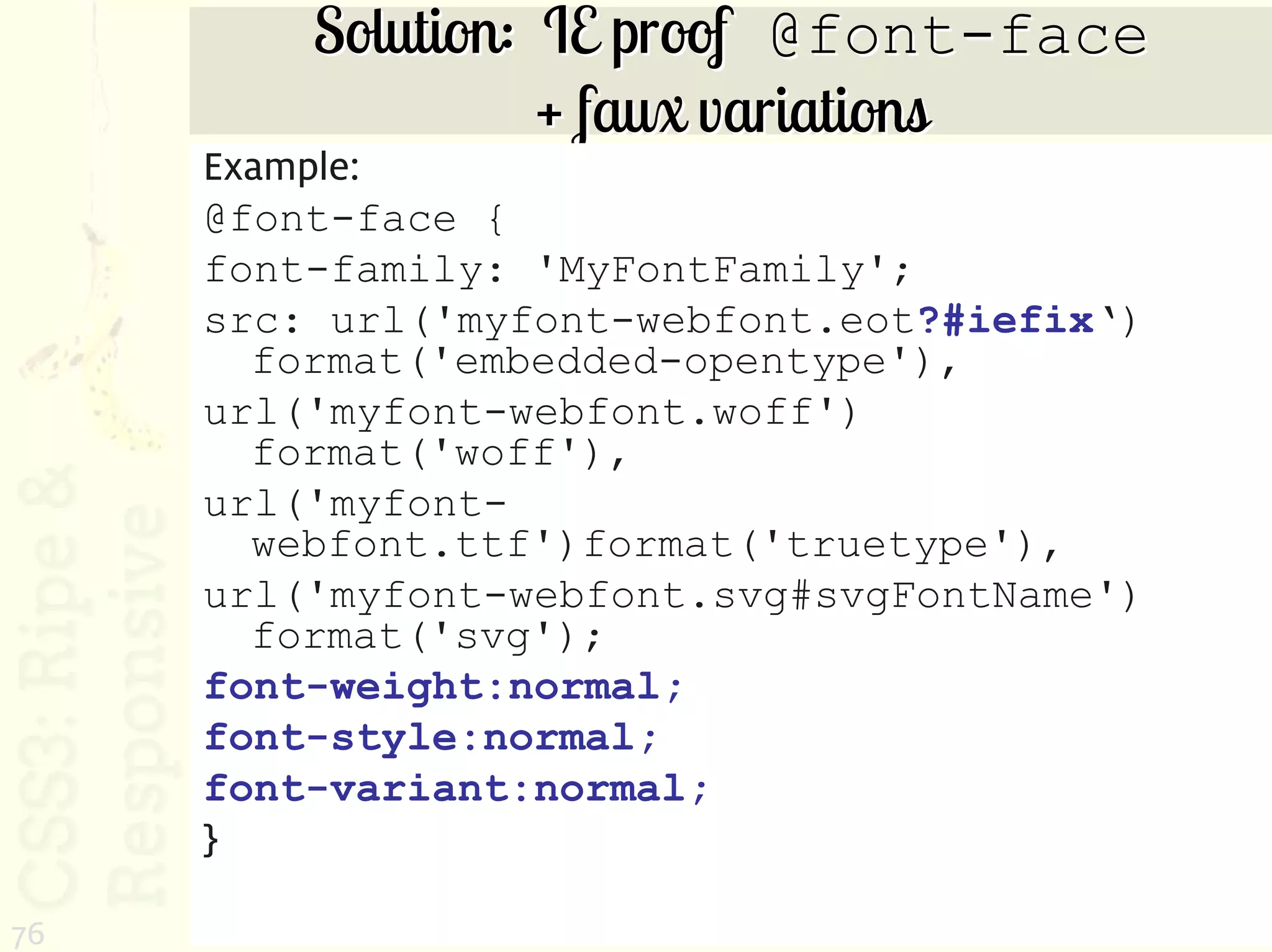 Solution: IE proof @font-face
                   + faux variations
     Example:
     @font-face {
     font-family: 'MyFontFamily';
     src: url('myfont-webfont.eot?#iefix‘)
       format('embedded-opentype'),
     url('myfont-webfont.woff')
       format('woff'),
     url('myfont-
       webfont.ttf')format('truetype'),
     url('myfont-webfont.svg#svgFontName')
       format('svg');
     font-weight:normal;
     font-style:normal;
     font-variant:normal;
     }

76
 