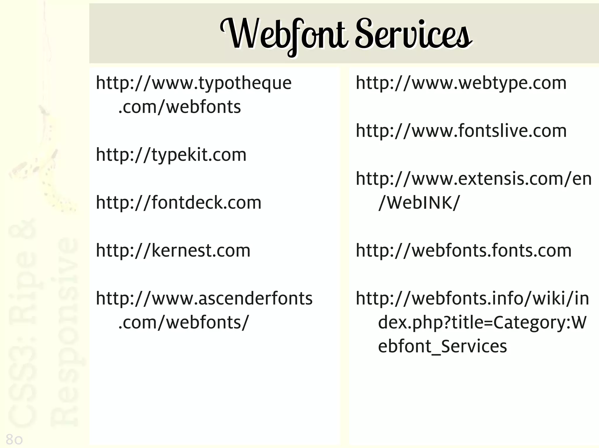 Webfont Services
     http://www.typotheque      http://www.webtype.com
        .com/webfonts
                                http://www.fontslive.com
     http://typekit.com
                                http://www.extensis.com/en
     http://fontdeck.com           /WebINK/

     http://kernest.com         http://webfonts.fonts.com

     http://www.ascenderfonts   http://webfonts.info/wiki/in
        .com/webfonts/             dex.php?title=Category:W
                                   ebfont_Services



80
 