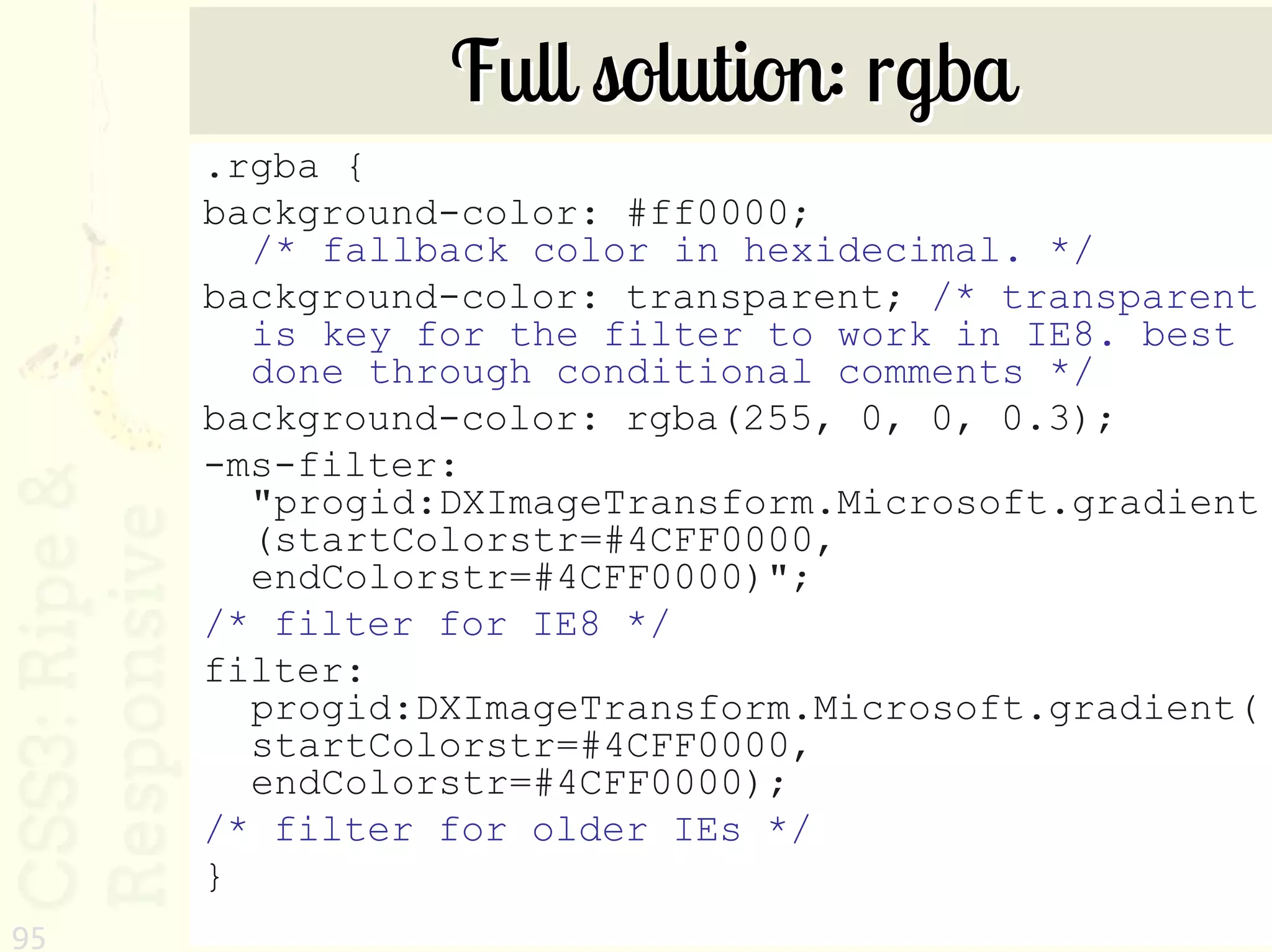 Full solution: rgba
     .rgba {
     background-color: #ff0000;
       /* fallback color in hexidecimal. */
     background-color: transparent; /* transparent
       is key for the filter to work in IE8. best
       done through conditional comments */
     background-color: rgba(255, 0, 0, 0.3);
     -ms-filter:
       "progid:DXImageTransform.Microsoft.gradient
       (startColorstr=#4CFF0000,
       endColorstr=#4CFF0000)";
     /* filter for IE8 */
     filter:
       progid:DXImageTransform.Microsoft.gradient(
       startColorstr=#4CFF0000,
       endColorstr=#4CFF0000);
     /* filter for older IEs */
     }
95
 