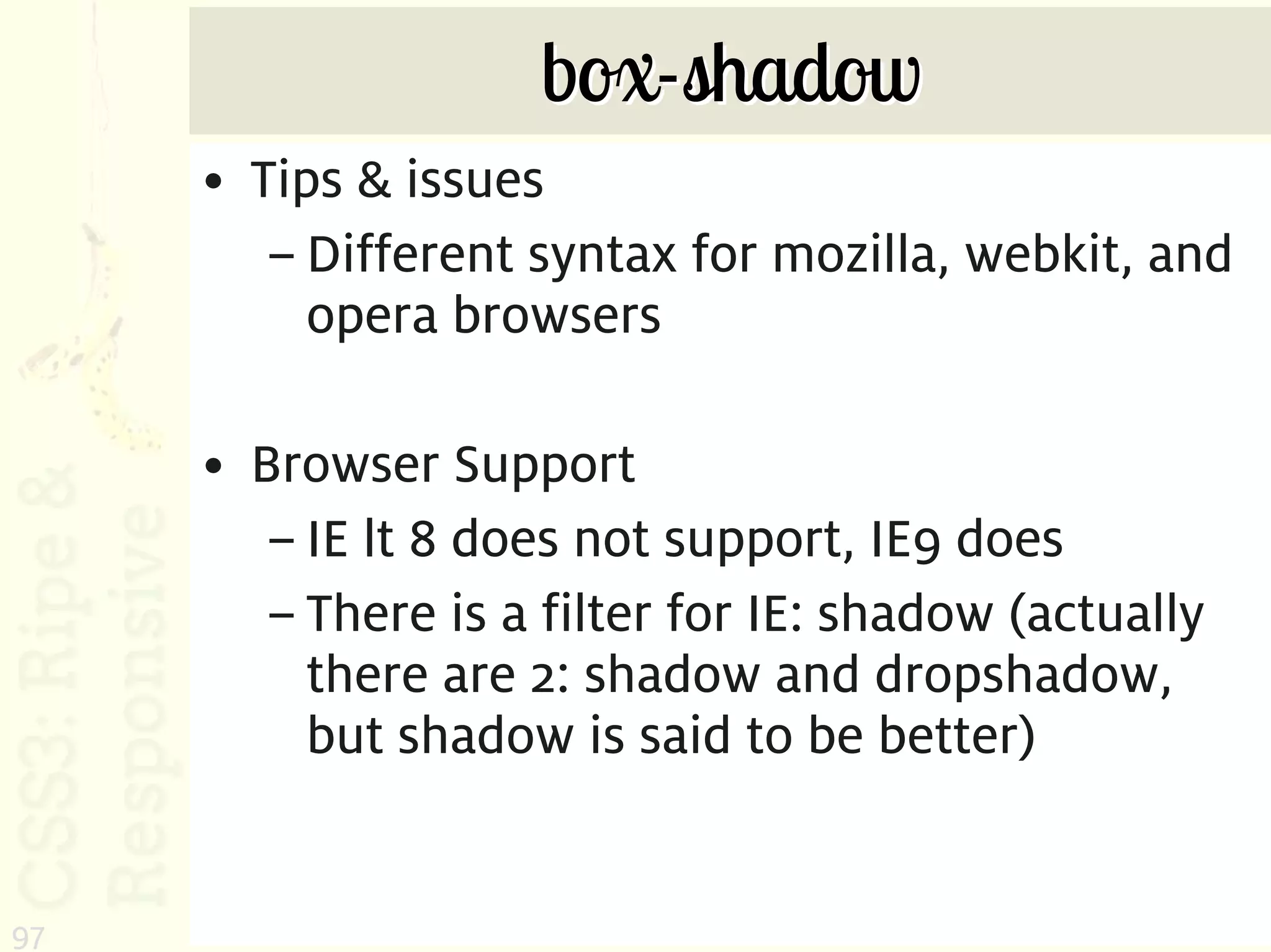 box-shadow
     • Tips & issues
        – Different syntax for mozilla, webkit, and
          opera browsers

     • Browser Support
        – IE lt 8 does not support, IE9 does
        – There is a filter for IE: shadow (actually
          there are 2: shadow and dropshadow,
          but shadow is said to be better)


97
 