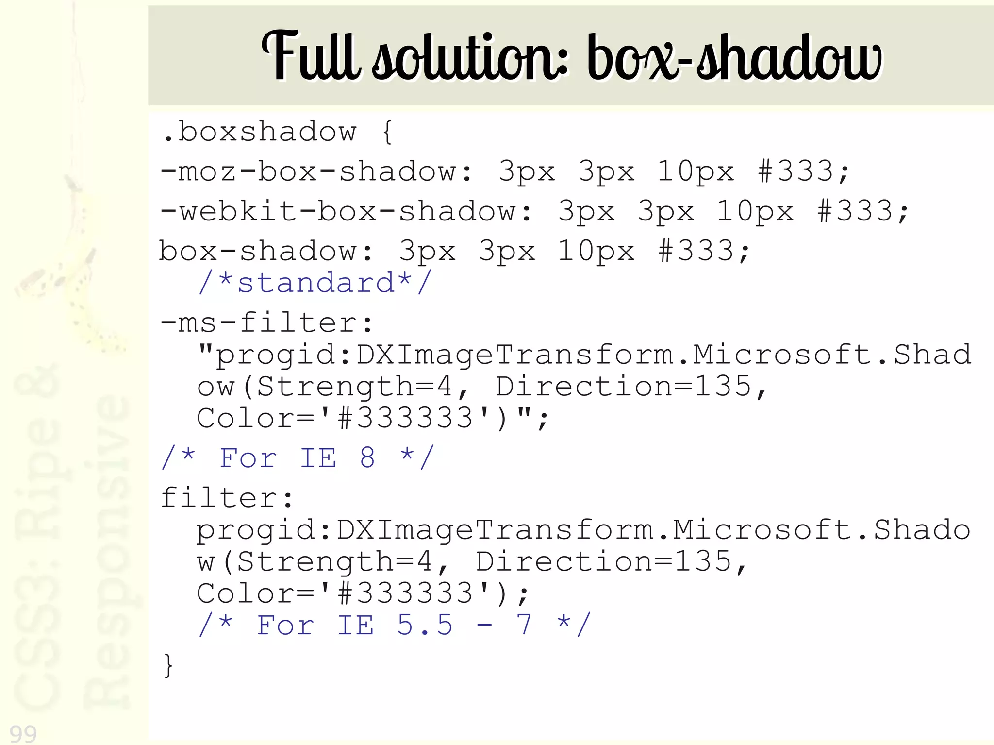 Full solution: box-shadow
     .boxshadow {
     -moz-box-shadow: 3px 3px 10px #333;
     -webkit-box-shadow: 3px 3px 10px #333;
     box-shadow: 3px 3px 10px #333;
       /*standard*/
     -ms-filter:
       "progid:DXImageTransform.Microsoft.Shad
       ow(Strength=4, Direction=135,
       Color='#333333')";
     /* For IE 8 */
     filter:
       progid:DXImageTransform.Microsoft.Shado
       w(Strength=4, Direction=135,
       Color='#333333');
       /* For IE 5.5 - 7 */
     }
99
 