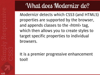 What does Modernizr do?
      Modernizr detects which CSS3 (and HTML5)
      properties are supported by the browser,
      and appends classes to the <html> tag,
      which then allows you to create styles to
      target specific properties to individual
      browsers.

      It is a premier progressive enhancement
      tool!


108
 