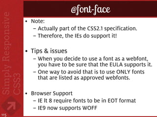@font-face
      • Note:
        – Actually part of the CSS2.1 specification.
        – Therefore, the IEs do support it!

      • Tips & issues
         – When you decide to use a font as a webfont,
           you have to be sure that the EULA supports it.
         – One way to avoid that is to use ONLY fonts
           that are listed as approved webfonts.

      • Browser Support
         – IE lt 8 require fonts to be in EOT format
         – IE9 now supports WOFF
115
 