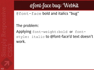 @font-face bug: Webkit
      @font-face bold and italics “bug”

      The problem:
      Applying font-weight:bold or font-
      style: italic to @font-face'd text doesn’t
      work.




117
 