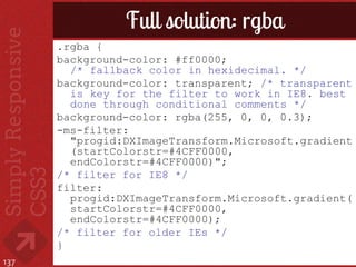 Full solution: rgba
      .rgba {
      background-color: #ff0000;
        /* fallback color in hexidecimal. */
      background-color: transparent; /* transparent
        is key for the filter to work in IE8. best
        done through conditional comments */
      background-color: rgba(255, 0, 0, 0.3);
      -ms-filter:
        "progid:DXImageTransform.Microsoft.gradient
        (startColorstr=#4CFF0000,
        endColorstr=#4CFF0000)";
      /* filter for IE8 */
      filter:
        progid:DXImageTransform.Microsoft.gradient(
        startColorstr=#4CFF0000,
        endColorstr=#4CFF0000);
      /* filter for older IEs */
      }
137
 