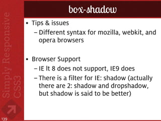box-shadow
      • Tips & issues
         – Different syntax for mozilla, webkit, and
           opera browsers

      • Browser Support
         – IE lt 8 does not support, IE9 does
         – There is a filter for IE: shadow (actually
           there are 2: shadow and dropshadow,
           but shadow is said to be better)


139
 