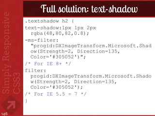 Full solution: text-shadow
      .textshadow h2 {
      text-shadow:1px 1px 2px
        rgba(48,80,82,0.8);
      -ms-filter:
        "progid:DXImageTransform.Microsoft.Shad
        ow(Strength=2, Direction=135,
        Color='#305052')";
      /* For IE 8+ */
      filter:
        progid:DXImageTransform.Microsoft.Shado
        w(Strength=2, Direction=135,
        Color='#305052');
      /* For IE 5.5 - 7 */
      }

146
 
