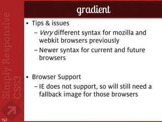 gradient
      • Tips & issues
         – Very different syntax for mozilla and
           webkit browsers previously
         – Newer syntax for current and future
           browsers

      • Browser Support
         – IE does not support, so will still need a
           fallback image for those browsers


152
 