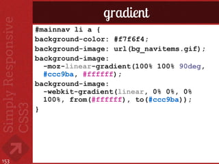 gradient
      #mainnav li a {
      background-color: #f7f6f4;
      background-image: url(bg_navitems.gif);
      background-image:
        -moz-linear-gradient(100% 100% 90deg,
        #ccc9ba, #ffffff);
      background-image:
        -webkit-gradient(linear, 0% 0%, 0%
        100%, from(#ffffff), to(#ccc9ba));
      }




153
 