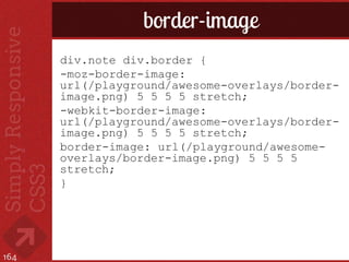 border-image
      div.note div.border {
      -moz-border-image:
      url(/playground/awesome-overlays/border-
      image.png) 5 5 5 5 stretch;
      -webkit-border-image:
      url(/playground/awesome-overlays/border-
      image.png) 5 5 5 5 stretch;
      border-image: url(/playground/awesome-
      overlays/border-image.png) 5 5 5 5
      stretch;
      }




164
 