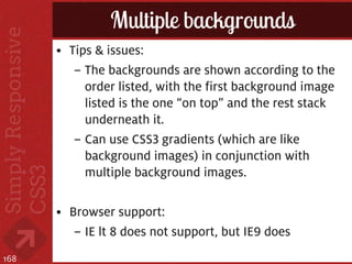Multiple backgrounds
      • Tips & issues:
         – The backgrounds are shown according to the
           order listed, with the first background image
           listed is the one “on top” and the rest stack
           underneath it.
         – Can use CSS3 gradients (which are like
           background images) in conjunction with
           multiple background images.

      • Browser support:
         – IE lt 8 does not support, but IE9 does
168
 