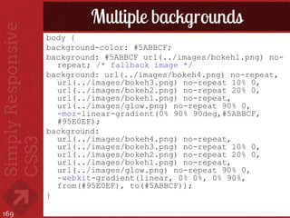 Multiple backgrounds
      body {
      background-color: #5ABBCF;
      background: #5ABBCF url(../images/bokeh1.png) no-
        repeat; /* fallback image */
      background: url(../images/bokeh4.png) no-repeat,
        url(../images/bokeh3.png) no-repeat 10% 0,
        url(../images/bokeh2.png) no-repeat 20% 0,
        url(../images/bokeh1.png) no-repeat,
        url(../images/glow.png) no-repeat 90% 0,
        -moz-linear-gradient(0% 90% 90deg,#5ABBCF,
        #95E0EF);
      background:
        url(../images/bokeh4.png) no-repeat,
        url(../images/bokeh3.png) no-repeat 10% 0,
        url(../images/bokeh2.png) no-repeat 20% 0,
        url(../images/bokeh1.png) no-repeat,
        url(../images/glow.png) no-repeat 90% 0,
        -webkit-gradient(linear, 0% 0%, 0% 90%,
        from(#95E0EF), to(#5ABBCF));
      }

169
 
