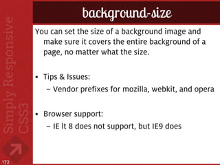 background-size
      You can set the size of a background image and
        make sure it covers the entire background of a
        page, no matter what the size.

      • Tips & Issues:
         – Vendor prefixes for mozilla, webkit, and opera

      • Browser support:
         – IE lt 8 does not support, but IE9 does



172
 