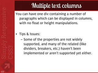 Multiple text columns
      You can have one div containing a number of
        paragraphs which can be displayed in columns,
        with no float or height manipulations.

      • Tips & Issues:
         – Some of the properties are not widely
           supported, and many of the related (like
           dividers, breakers, etc.) haven’t been
           implemented or aren’t supported yet either.



177
 