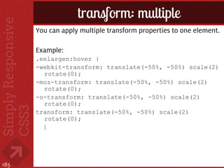 transform: multiple
      You can apply multiple transform properties to one element.

      Example:
      .enlargen:hover {
      -webkit-transform: translate(-50%, -50%) scale(2)
        rotate(0);
      -moz-transform: translate(-50%, -50%) scale(2)
        rotate(0);
      -o-transform: translate(-50%, -50%) scale(2)
        rotate(0);
      transform: translate(-50%, -50%) scale(2)
        rotate(0);
        }




185
 