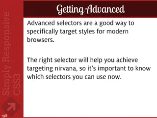 Getting Advanced
      Advanced selectors are a good way to
      specifically target styles for modern
      browsers.

      The right selector will help you achieve
      targeting nirvana, so it’s important to know
      which selectors you can use now.




198
 