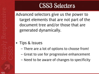 CSS3 Selectors
      Advanced selectors give us the power to
       target elements that are not part of the
       document tree and/or those that are
       generated dynamically.

      • Tips & issues
        – There are a lot of options to choose from!
        – Great to use for progressive enhancement
        – Need to be aware of changes to specificity


199
 