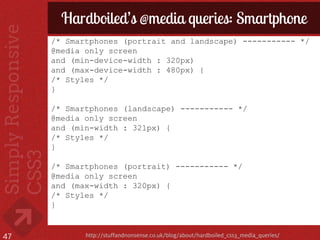 Hardboiled’s @media queries: Smartphone
     /* Smartphones (portrait and landscape) ----------- */
     @media only screen
     and (min-device-width : 320px)
     and (max-device-width : 480px) {
     /* Styles */
     }

     /* Smartphones (landscape) ----------- */
     @media only screen
     and (min-width : 321px) {
     /* Styles */
     }

     /* Smartphones (portrait) ----------- */
     @media only screen
     and (max-width : 320px) {
     /* Styles */
     }


47          http://stuffandnonsense.co.uk/blog/about/hardboiled_css3_media_queries/
 