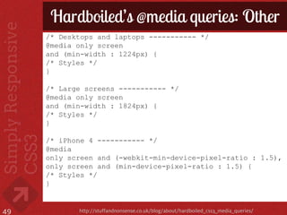Hardboiled’s @media queries: Other
     /* Desktops and laptops ----------- */
     @media only screen
     and (min-width : 1224px) {
     /* Styles */
     }

     /* Large screens ----------- */
     @media only screen
     and (min-width : 1824px) {
     /* Styles */
     }

     /* iPhone 4 ----------- */
     @media
     only screen and (-webkit-min-device-pixel-ratio : 1.5),
     only screen and (min-device-pixel-ratio : 1.5) {
     /* Styles */
     }


49          http://stuffandnonsense.co.uk/blog/about/hardboiled_css3_media_queries/
 