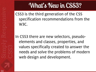 What’s New in CSS3?
     CSS3 is the third generation of the CSS
       specification recommendations from the
       W3C.

     In CSS3 there are new selectors, pseudo-
       elements and classes, properties, and
       values specifically created to answer the
       needs and solve the problems of modern
       web design and development.


54
 